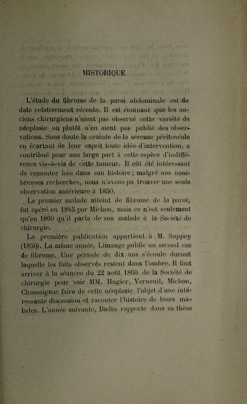 . HISTORIQUE >/ 1 L’étude du fibrome de la paroi abdominale est de date relativement récente. Il est étonnant que les an¬ ciens chirurgiens n’aient pas observé cette variété de néoplasie ou plutôt n’en aient pas publié des obser¬ vations. Sans doute la crainte de la séreuse péritonéale en écartant de leur esprit toute idée d’intervention, a contribué pour une large part à cette espèce d'indiffé¬ rence vis-à-vis de cette tumeur. Il eut été intéressant de remonter loin dans son histoire ; malgré nos nom¬ breuses recherches, nous n’avons pu trouver une seule observation antérieure à 1850. Le premier malade atteint de fibrome de la paroi, lut opéré en 1845 par Michon, mais ce n’est seulement qu’en 1860 qu’il parla de son malade à la Société de chirurgie. La première publication appartient à M. Sappey (1850). La même année, Limangc publie un second cas de fibrome. Une période de dix ans s’écoule durant laquelle les faits observés restent dans l’ombre. Il faut arriver à la séancee du 22 août 18G0 de la Société de chirurgie pour voir MM. Hugier, Verneuil, Michon, Chassaignac faire de cette néoplasie l’objet d’une inté¬ ressante discussion et raconter 1 histoire de leurs ma¬ lades. L’année suivante, Bodin rapporte dans sa thèse