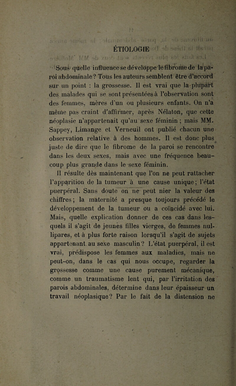 ÉTIOLOGIE Sous quelle influence se développe le fibrome de la pa¬ roi abdominale ? Tous les auteurs semblent être d’accord sur un point : la grossesse. Il est vrai que la plupart des malades qui se sont présentées à l’observation sont des femmes, mères d’un ou plusieurs enfants. On n’a même pas craint d’affirmer, après Nélaton, que cette néoplasie n’appartenait qu’au sexe féminin ; mais MM. Sappey, Limange et Verneuil ont publié chacun une observation relative à des hommes. Il est donc plus juste de dire que le fibrome de la paroi se rencontre dans les deux sexes, mais avec une fréquence beau¬ coup plus grande dans le sexe féminin. 11 résulte dès maintenant que l’on ne peut rattacher l’apparition de la tumeur à une cause unique ; l’état puerpéral. Sans doute on ne peut nier la valeur des chiffres ; la maternité a presque toujours précédé le développement de la tumeur ou a coïncidé avec lui. Mais, quelle explication donner de ces cas dans les¬ quels il s’agit de jeunes filles vierges, de femmes nul- lipares, et à plus forte raison lorsqu’il s’agit de sujets appartenant.au sexe masculin? L’état puerpéral, il est vrai, prédispose les femmes aux maladies, mais ne peut-on, dans le cas qui nous occupe, regarder la grossesse comme une cause purement mécanique, comme, un traumatisme lent qui, par l’irritation des parois abdominales, détermine dans leur épaisseur un travail néoplasique? Par le fait de la distension ne