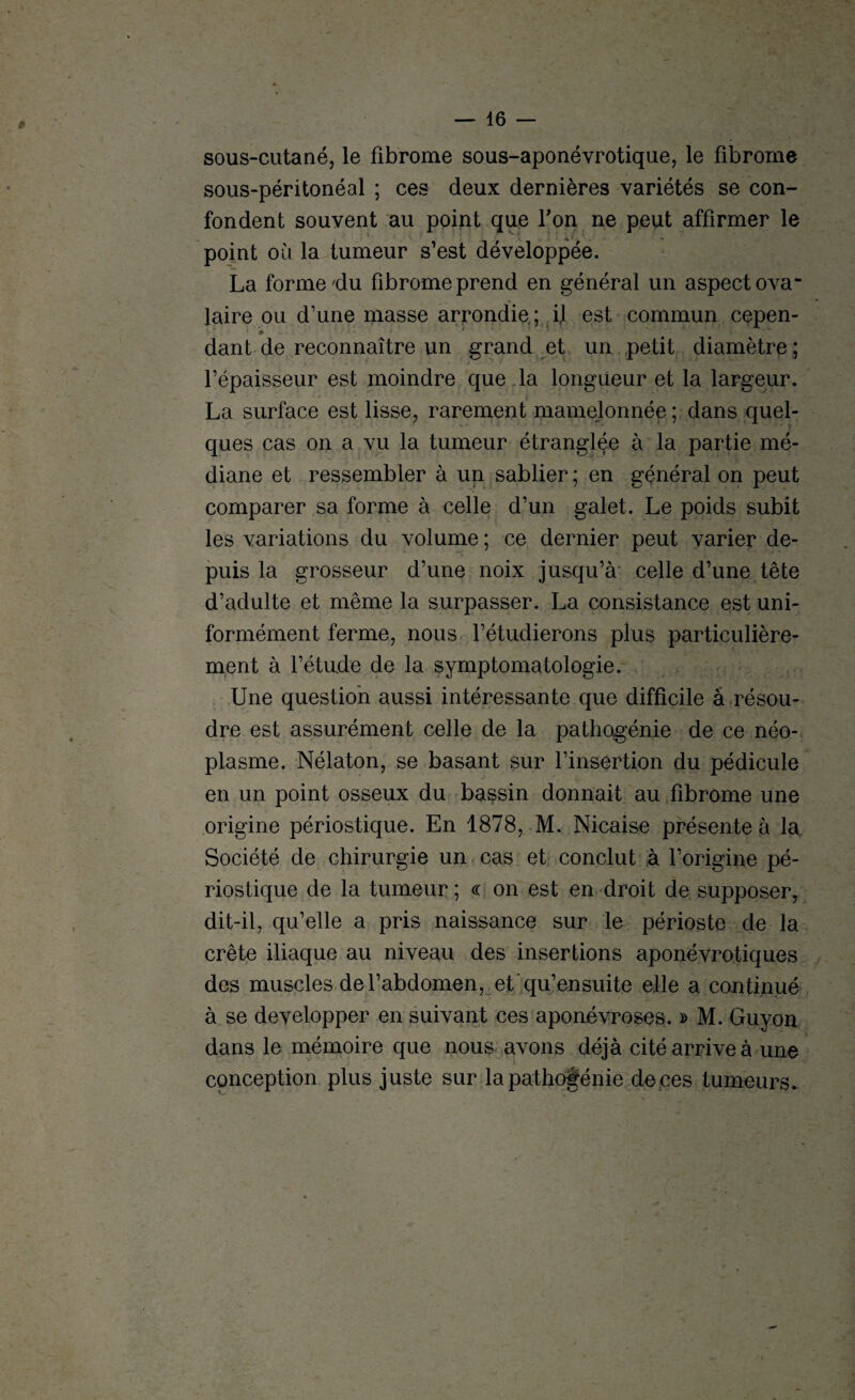 sous-cutané, le fibrome sous-aponévrotique, le fibrome sous-péritonéal ; ces deux dernières variétés se con¬ fondent souvent au point que Ton ne peut affirmer le point où la tumeur s’est développée. La forme du fibrome prend en général un aspect ova¬ laire ou d’une masse arrondie; il est commun cepen¬ dant de reconnaître un grand et un petit diamètre ; l’épaisseur est moindre que la longueur et la largeur. La surface est lisse, rarement mamelonnée ; dans quel¬ ques cas on a vu la tumeur étranglée à la partie mé¬ diane et ressembler à un sablier ; en général on peut comparer sa forme à celle d’un galet. Le poids subit les variations du volume ; ce dernier peut varier de¬ puis la grosseur d’une noix jusqu’à celle d’une tête d’adulte et même la surpasser. La consistance est uni¬ formément ferme, nous l’étudierons plus particulière¬ ment à l’étude de la symptomatologie. Une question aussi intéressante que difficile à résou¬ dre est assurément celle de la pathogénie de ce néo¬ plasme. Nélaton, se basant sur l’insertion du pédicule en un point osseux du bassin donnait au fibrome une origine périostique. En 1878, M. Nicaise présente à la Société de chirurgie un cas et conclut à l’origine pé¬ riostique de la tumeur; « on est en droit de supposer, dit-il, qu’elle a pris naissance sur le périoste de la crête iliaque au niveau des insertions aponévrotiques des muscles de l’abdomen, et'qu’ensuite elle a continué à se développer en suivant ces aponévroses. » M. Guy on dans le mémoire que nous avons déjà cité arrive à une conception plus juste sur la pathogénie de ces tumeurs.