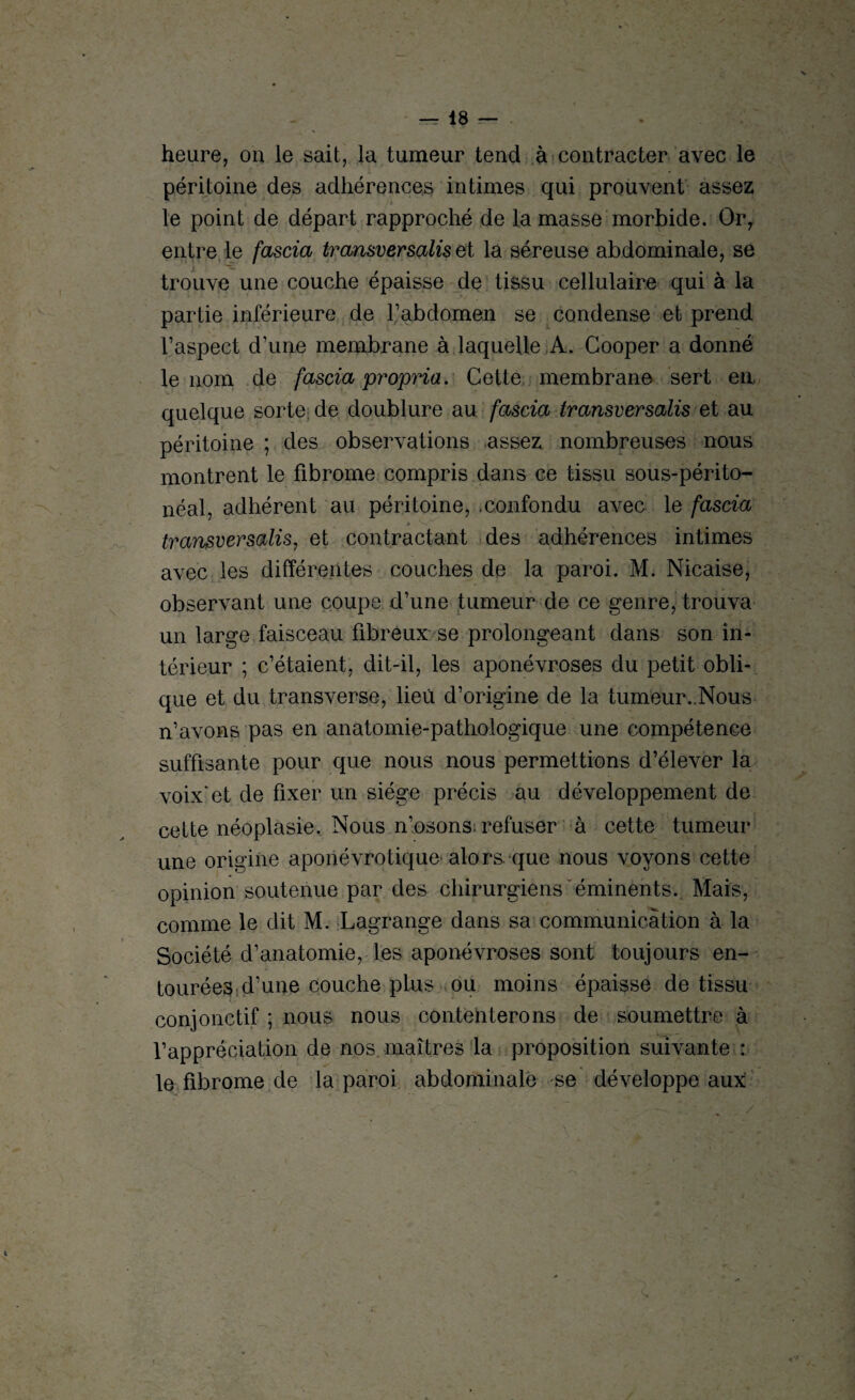 heure, on le sait, la tumeur tend à contracter avec le péritoine des adhérences intimes qui prouvent assez le point de départ rapproché de la masse morbide. Or, entre le fascia transversalis et la séreuse abdominale, se trouve une couche épaisse de tissu cellulaire qui à la partie inférieure de l’abdomen se condense et prend l’aspect d’une membrane à laquelle A. Gooper a donné le nom de fascia propria. Cette membrane sert en. quelque sorte de doublure au fascia transversalis et au péritoine ; des observations assez nombreuses nous montrent le fibrome compris dans ce tissu sous-périto¬ néal, adhérent au péritoine, .confondu avec le fascia 4 V». transversalis, et contractant des adhérences intimes avec les différentes couches de la paroi. M. Nicaise, observant une coupe d’une tumeur de ce genre, trouva un large faisceau fibreux se prolongeant dans son in¬ térieur ; c’étaient, dit-il, les aponévroses du petit obli¬ que et du transverse, lieu d’origine de la tumeur..Nous n’avons pas en anatomie-pathologique une compétence suffisante pour que nous nous permettions d’élever la voix*et de fixer un siège précis au développement de cette néoplasie. Nous n’osons: refuser à cette tumeur une origine aponévrotique alors que nous voyons cette opinion soutenue par des chirurgiens éminents. Mais, comme le dit M. Lagrange dans sa communication à la Société d’anatomie, les aponévroses sont toujours en¬ tourées d’une couche plus ou moins épaisse de tissu conjonctif ; nous nous contenterons de soumettre à l’appréciation de nos maîtres la proposition suivante : le fibrome de la paroi abdominale se développe aux