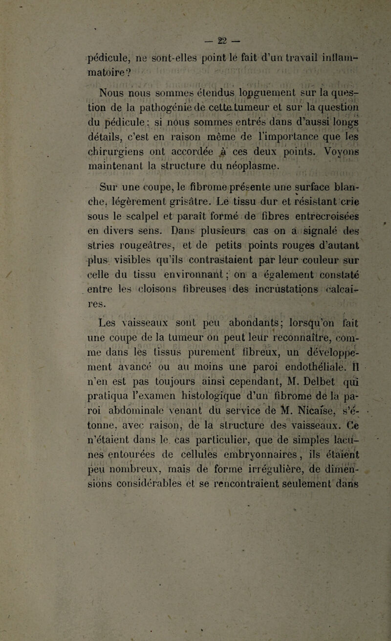 pédicule, ne sont-elles point le fait d’un travail inflam¬ matoire? Nous nous sommes étendus longuement sur la ques- > ■ tion de la pathogénie de cettatumeur et sur la question du pédicule; si nous sommes entrés dans d’aussi longs détails, c’est en raison même de l’importance que les chirurgiens ont accordée à ces deux points. Voyons maintenant la structure du néoplasme. i  *. ‘ . • ; * . } ■ -*• i ! | < * î. I 1 - • v ■ u . Sur une coupe, le fibrome présente une surface blan¬ che, légèrement grisâtre. Le tissu dur et résistant crie sous le scalpel et paraît formé de fibres entrecroisées en divers sens. Dans plusieurs cas on a signalé des stries rougeâtres, et de petits points rouges d’autant plus, visibles qu’ils contrastaient par leur couleur sur celle du tissu environnant : on a également constaté entre les cloisons fibreuses des incrustations calcai- res. Les vaisseaux sont peu abondants; lorsqu’on fait une coupe de la tumeur on peut leur reconnaître, com- me dans les tissus purement fibreux, un développe¬ ment avancé ou au moins une paroi endothéliale. II n’en est pas toujours ainsi cependant, M. Delbet qui pratiqua l’examen histologique d’un fibrome de la pa¬ roi abdominale venant du service de M. Nicaise, s’é¬ tonne, avec raison, de la structure des vaisseaux. Ce n’étaient dans le. cas particulier, que de simples lacu¬ nes entourées de cellules embryonnaires, ils étaient peu nombreux, mais de forme irrégulière, de dimen¬ sions considérables et se rencontraient seulement dans