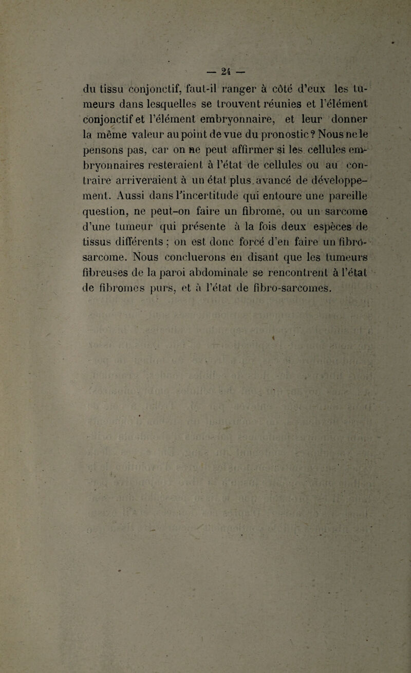 du tissu conjonctif, faut-il ranger à côté d’eux les tu¬ meurs dans lesquelles se trouvent réunies et l’élément conjonctif et l’élément embryonnaire, et leur donner la même valeur au point de vue du pronostic? Nous ne le pensons pas, car on ne peut affirmer si les cellules em¬ bryonnaires resteraient à l’état de cellules ou au con¬ traire arriveraient à un état plus, avancé de développe¬ ment. Aussi dans ^incertitude qui entoure une pareille question, ne peut-on faire un fibrome, ou un sarcome d’une tumeur qui présente à la fois deux espèces de tissus différents ; on est donc forcé d’en faire un fibro¬ sarcome. Nous concilierons en disant que les tumeurs fibreuses de la paroi abdominale se rencontrent à l’état de fibromes purs, et à l’état de fibro-sarcomes. i