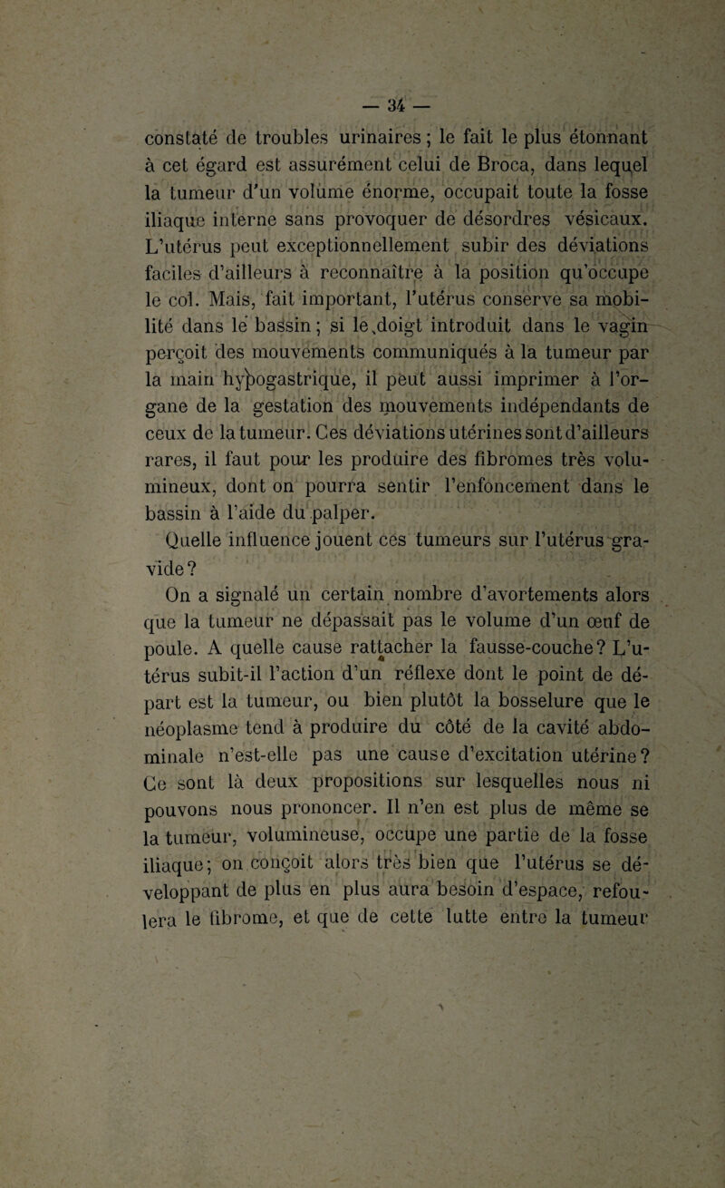 constaté de troubles urinaires ; le fait le plus étonnant à cet égard est assurément celui de Broca, dans lequel la tumeur d'un volume énorme, occupait toute la fosse iliaque interne sans provoquer de désordres vésicaux. L’utérus peut exceptionnellement subir des déviations faciles d’ailleurs à reconnaître à la position qu’occupe le col. Mais, fait important, l’utérus conserve sa mobi¬ lité dans lé bassin; si le.doigt introduit dans le vagin perçoit des mouvements communiqués à la tumeur par la main hypogastrique, il peut aussi imprimer à l’or¬ gane de la gestation des mouvements indépendants de ceux de la tumeur. Ces déviations utérines sont d’ailleurs rares, il faut pour les produire des fibromes très volu¬ mineux, dont on pourra sentir l’enfoncement dans le bassin à l’aide du palper. Quelle influence jouent ces tumeurs sur l’utérus gra¬ vide? On a signalé un certain nombre d’avortements alors que la tumeur ne dépassait pas le volume d’un œuf de poule. A quelle cause rattacher la fausse-couche? L’u¬ térus subit-il l’action d’un réflexe dont le point de dé¬ part est la tumeur, ou bien plutôt la bosselure que le néoplasme tend à produire du côté de la cavité abdo¬ minale n’est-elle pas une cause d’excitation utérine? Ce sont là deux propositions sur lesquelles nous ni pouvons nous prononcer. Il n’en est plus de même se la tumeur, volumineuse, occupe une partie de la fosse iliaque; on conçoit alors très bien que l’utérus se dé¬ veloppant de plus en plus aura besoin d’espace, refou¬ lera le fibrome, et que de cette lutte entre la tumeur