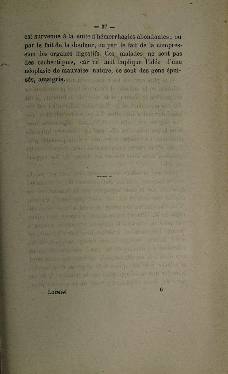 est survenue à la suite d’hémorrhagies abondantes ; ou par le fait de la douleur, ou par le fait de la compres¬ sion des organes digestifs. Ces malades ne sont pas des cachectiques, car ce mot implique l’idée d’une néoplasie de mauvaise nature, ce sont des gens épui¬ sés, amaigris. ?) ' 1 * ; t :<Ynr. i l : i Loisn&l - • i i
