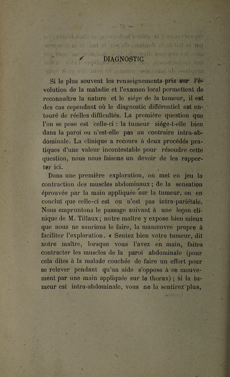 r > • ij: ■ • • . • : t <; - r* t : . i : : . U ! îtV , t.fJèll»o! » i : DIAGNOSTIC ■Vlj. 6-.; • in* ‘•-;; f • • • ■ d ■ . \ Si le plus souvent les renseignements-pris sur l’é¬ volution de la maladie et l’examen local permettent de reconnaître la nature et le siège de la tumeur, il est des cas cependant où le diagnostic différentiel est en¬ touré de réelles difficultés. La première question que l’on se pose est celle-ci : la tumeur siége-t-elle bien dans la paroi ou n’est-elle pas au contraire intra-ab¬ dominale. La clinique a recours à deux procédés pra¬ tiques d’une valeur incontestable pour résoudre cette question, nous nous faisons un devoir de les rappor¬ ter ici. Dans une première exploration, on met en jeu la contraction des muscles abdominaux ; de la sensation éprouvée par la main appliquée sur la tumeur, on en conclut que celle-ci est ou n’est pas intra-pariétale. Nous empruntons le passage suivant à une leçon cli¬ nique de M. Tillaux; notre maître y expose bien mieux que nous ne saurions le faire, la manœuvre propre à faciliter l’exploration. <r Sentez bien votre tumeur, dit » notre maître, lorsque vous l’avez en main, faites contracter les muscles de la paroi abdominale (pour cela dites à la malade couchée de faire un effort pour se relever pendant qu’un aide s’oppose à ce mouve¬ ment par une main appliquée sur le thorax) ; si la tu¬ meur est intra-abdominale, vous ne la sentirez plus,