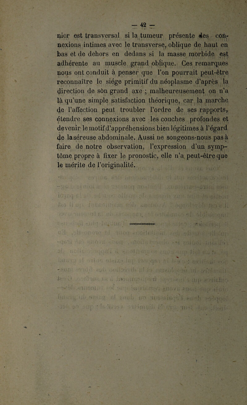 nier est transversal si la tumeur présente des con¬ nexions intimes avec le transverse, oblique de haut en bas et de dehors en dedans si la masse morbide est - * ) ' • , : y adhérente au muscle grand oblique. Ces remarques nous ont conduit à penser que l’on pourrait peut-être reconnaître le siège primitif du néoplasme d’après la direction de son grand axe ; malheureusement on n’a là qu’une simple satisfaction théorique, car la marche de l’affection peut troubler l’ordre de ses rapports, étendre ses connexions avec les couches profondes et devenir le motif d’appréhensions bien légitimes à l’égard de laséreuse abdominale. Aussi ne songeons-nous pas a faire de notre observation, l’expression d’un symp- tome propre à fixer le pronostic, elle n’a peut-être que le mérite de l’originalité. ic'tr.vi . ; ; «V <*{