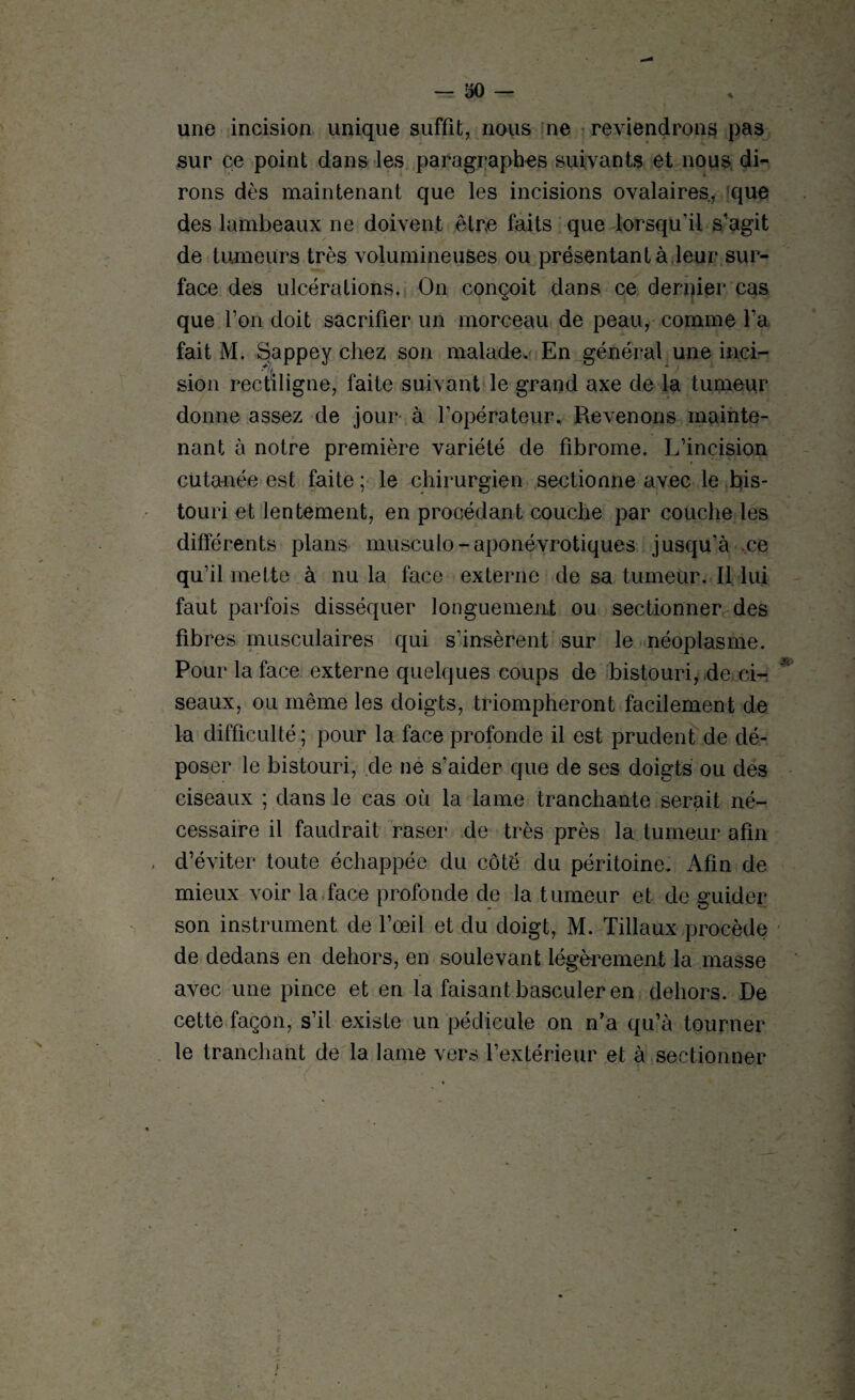 une incision unique suffît, nous ne reviendrons pas sur ce point dans les paragraphes suivants et nous di¬ rons dès maintenant que les incisions ovalaires, que des lambeaux ne doivent être faits que lorsqu’il s’agit de tumeurs très volumineuses ou présentant à leur sur¬ face des ulcérations. On conçoit dans ce dernier cas que l’on doit sacrifier un morceau de peau, comme l’a fait M. Sappey chez son malade. En général une inci¬ sion rectiligne, faite suivant le grand axe de la tumeur donne assez de jour à l’opérateur. Revenons mainte¬ nant à notre première variété de fibrome. L’incision cutanée est faite ; le chirurgien sectionne avec le bis¬ touri et lentement, en procédant couche par couche les différents plans musculo-aponévrotiques jusqu’à ce qu’il mette à nu la face externe de sa tumeur. Il lui faut parfois disséquer longuement ou sectionner des fibres musculaires qui s’insèrent sur le néoplasme. Pour la face externe quelques coups de bistouri, de ci¬ seaux, ou même les doigts, triompheront facilement de la difficulté ; pour la face profonde il est prudent de dé¬ poser le bistouri, de ne s’aider que de ses doigts ou des ciseaux ; dans le cas où la lame tranchante serait né¬ cessaire il faudrait raser de très près la tumeur afin d’éviter toute échappée du côté du péritoine. Afin de mieux voir la face profonde de la tumeur et de guider son instrument de l’œil et du doigt, M. Tillaux procède de dedans en dehors, en soulevant légèrement la masse avec une pince et en la faisant basculer en dehors. De cette façon, s’il existe un pédicule on n’a qu’à tourner le tranchant de la lame vers l’extérieur et à sectionner j -