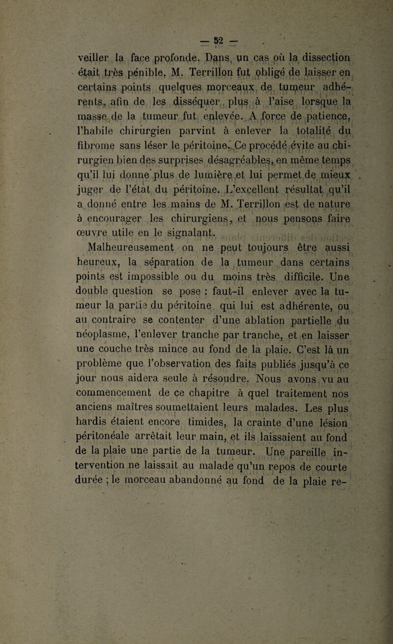 veiller la face profonde. Dans un cas où la dissection était très pénible, M. Terrillon fut obligé de laisser en certains points quelques morceaux de tumeur adhé¬ rents, afin de les disséquer plus à l’aise lorsque la masse de la tumeur fut enlevée. A force de patience, l’habile chirurgien parvint à enlever la totalité du fibrome sans léser le péritoine^ Ce procédé évite au chi¬ rurgien bien des surprises désagréable^, en même temps qu’il lui donne plus de lumière et lui permet de mieux juger de l’état du péritoine. L’excellent résultat qu’il a donné entre les mains de M. Terrillon est de nature à encourager les chirurgiens, et nous pensons faire œuvre utile en le signalant. Malheureusement on ne peut toujours être aussi heureux, la séparation de la tumeur dans certains points est impossible ou du moins très difficile. Une double question se pose : faut-il enlever avec la tu¬ meur la partie du péritoine qui lui est adhérente, ou au contraire se contenter d’une ablation partielle du néoplasme, l’enlever tranche par tranche, et en laisser une couche très mince au fond de la plaie. C’est là un problème que l’observation des faits publiés jusqu’à ce jour nous aidera seule à résoudre. Nous avons vu au commencement de ce chapitre à quel traitement nos anciens maîtres soumettaient leurs malades. Les plus hardis étaient encore timides, la crainte d’une lésion péritonéale arrêtait leur main, et ils laissaient au fond de la plaie une partie de la tumeur. Une pareille in¬ tervention ne laissait au malade qu’un repos de courte durée ; le morceau abandonné au fond de la plaie re-