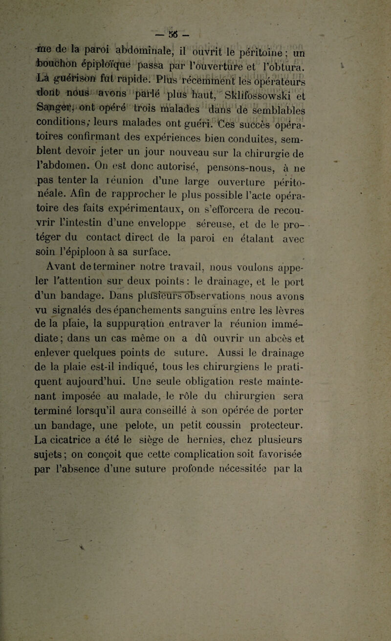 — 56 - -me de la paroi abdominale, il ouvrit le péritoine ; un bouchon épiploïque passa par l’ouverture et l’obtura. La guérison fut rapide. Plus récemment les opérateurs dont nous avons parlé plus haut, Sklifossowski et Sanger, ont opéré trois malades dans de semblables conditions; leurs malades ont guéri. Ces succès opéra¬ toires confirmant des expériences bien conduites, sem¬ blent devoir jeter un jour nouveau sur la chirursrie de l’abdomen. O11 est donc autorisé, pensons-nous, à ne pas tenter la réunion d’une large ouverture périto¬ néale. Afin de rapprocher le plus possible l’acte opéra¬ toire des faits expérimentaux, on s’efforcera de recou¬ vrir l’intestin d’une enveloppe séreuse, et de le pro¬ téger du contact direct de la paroi en étalant avec soin l’épiploon à sa surface. Avant déterminer notre travail, nous voulons appe¬ ler l'attention sur deux points : le drainage, et le port d’un bandage. Dans phisïeufsbL)servations nous avons vu signalés des épanchements sanguins entre les lèvres de la plaie, la suppuration entraver la réunion immé¬ diate ; dans un cas même on a dû ouvrir un abcès et enlever quelques points de suture. Aussi le drainage de la plaie est-il indiqué, tous les chirurgiens le prati¬ quent aujourd’hui. Une seule obligation reste mainte¬ nant imposée au malade, le rôle du chirurgien sera terminé lorsqu’il aura conseillé à son opérée de porter un bandage, une pelote, un petit coussin protecteur. La cicatrice a été le siège de hernies, chez plusieurs sujets; on conçoit que cette complication soit favorisée par l’absence d’une suture profonde nécessitée par la