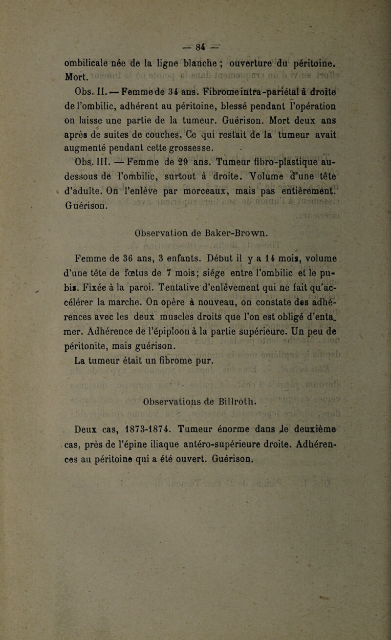 ombilicale née de la ligne blanche ; ouverture du péritoine. Mort. Obs. II. — Femme de 34 ans. Fibromeintra-pariétal à droite de l’ombilic, adhérent au péritoine, blessé pendant l’opération on laisse une partie de la tumeur. Guérison. Mort deux ans 4 ,,, < :. c ’ , ,, î-, après de suites de couches. Ce qui restait de la tumeur avait augmenté pendant cette grossesse. Obs. III. — Femme de 29 ans. Tumeur fibro-plastique au- dessous de l’ombilic, surtout à droite. Volume d’une tête d’adulte. On l’enlève par morceaux, mais pas entièrement. Guérison.  ' / * Ci < ’ i i -; - Observation de Baker-Brown. Femme de 36 ans, 3 enfants. Début il y a 14 mois, volume d’une tête de fœtus de 7 mois; siège entre l’ombilic et le pu¬ bis. Fixée à la paroi. Tentative d’enlèvement qui ne fait qu’ac¬ célérer la marche. On opère à nouveau, on constate des adhé¬ rences avec les deux muscles droits que l’on est obligé d’enta_ mer. Adhérence de l’épiploon à la partie supérieure. Un peu de ~ » - péritonite, mais guérison. La tumeur était un fibrome pur. 4 w. • • . . .r\ '■ ' Observations de Billroth. Deux cas, 1873-1874. Tumeur énorme dans Je deuxième cas, près de l’épine iliaque antéro-supérieure droite. Adhéren¬ ces au péritoine qui a été ouvert. Guérison.