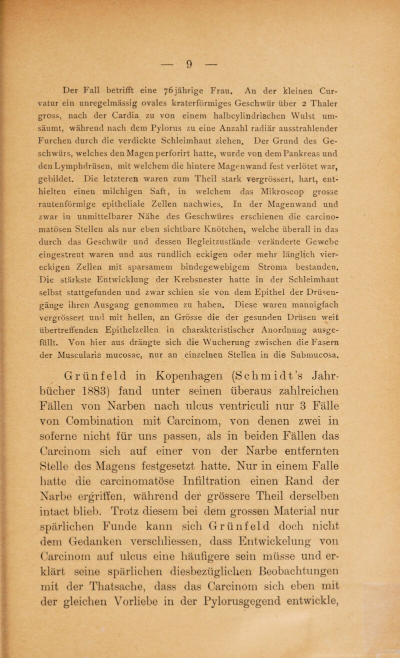 Der Fall betrifft eine 76jährige Frau. An der kleinen Cur- vatur ein unregelmässig ovales kraterförmiges Geschwür über 2 Thaler gross, nach der Cardia zu von einem halbcylindrischen Wulst um¬ säumt, während nach dem Pylorus zu eine Anzahl radiär ausstrahlender Furchen durch die verdickte Schleimhaut ziehen. Der Grund des Ge¬ schwürs, welches den Magen perforirt hatte, wurde von dem Pankreas und den Lymphdrüsen, mit welchem die hintere Magenwand fest verlötet war, gebildet. Die letzteren waren zum Theil stark vergrössert, hart, ent¬ hielten einen milchigen Saft, in welchem das Mikroscop grosse rautenförmige epitheliale Zellen nachwies. In der Magenwand und zwar in unmittelbarer Nähe des Geschwüres erschienen die carcino- matösen Stellen als nur eben sichtbare Knötchen, welche überall in das durch das Geschwür und dessen Begleitzustände veränderte Gewebe eingestreut waren und aus rundlich eckigen oder mehr länglich vier¬ eckigen Zellen mit sparsamem bindegewebigem Stroma bestanden. Die stärkste Entwicklung der Krebsnester hatte in der Schleimhaut selbst stattgefunden und zwar schien sie von dem Epithel der Drüsen¬ gänge ihren Ausgang genommen zu haben. Diese waren mannigfach vergrössert und mit hellen, an Grösse die der gesunden Drüsen weit übertreffenden Epithelzellen in charakteristischer Anordnung ausge¬ füllt. Von hier aus drängte sich die Wucherung zwischen die Fasern der Muscularis mucosae, nur an einzelnen Stellen in die Submucosa. G r ü n f e 1 d in Kopenhagen (S c h m i d t ’s Jahr¬ bücher 1883) fand unter seinen überaus zahlreichen Fällen von Narben nach ulcus ventriculi nur 3 Fälle von Combination mit Carcinom, von denen zwei in soferne nicht für uns passen, als in beiden Fällen das Carcinom sich auf einer von der Narbe entfernten Stelle des Magens festgesetzt hatte. Nur in einem Falle hatte die carcinomatöse Infiltration einen Rand der Narbe ergriffen, während der grössere Theil derselben intact blieb. Trotz diesem bei dem grossen Material nur spärlichen Funde kann sich Grünfeld doch nicht dem Gedanken verschliessen, dass Entwickelung von Carcinom auf ulcus eine häufigere sein müsse und er¬ klärt seine spärlichen diesbezüglichen Beobachtungen mit der Thatsache, dass das Carcinom sich eben mit der gleichen Vorliebe in der Pylorusgegend entwickle,