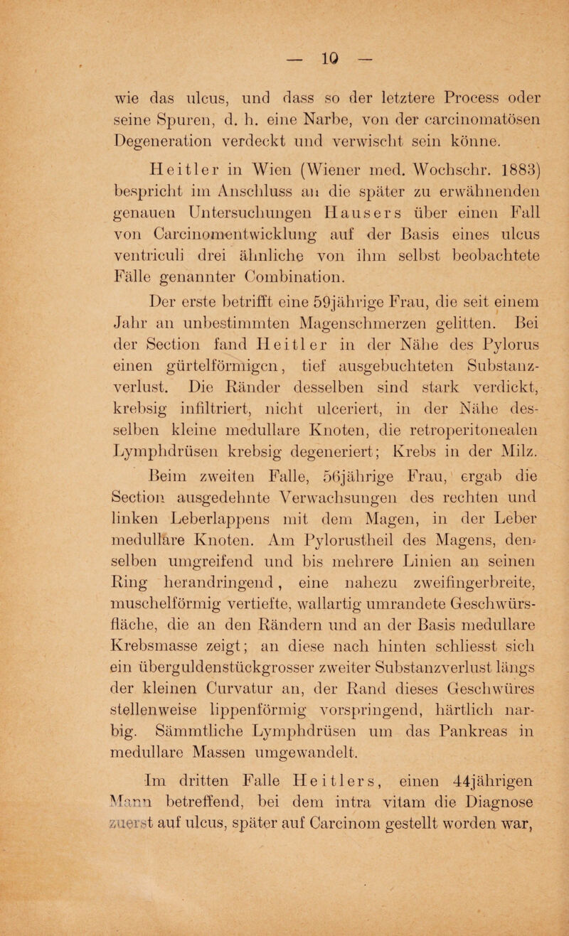 wie das ulcus, und dass so der letztere Process oder seine Spuren, d. h. eine Narbe, von der carcinomatösen Degeneration verdeckt und verwischt sein könne. Heitler in Wien (Wiener med. Wochschr. 1883) bespricht im Anschluss an die später zu erwähnenden genauen Untersuchungen Hausers über einen Fall von Carcinomentwicklung auf der Basis eines ulcus ventriculi drei ähnliche von ihm selbst beobachtete Fälle genannter Combination. Der erste betrifft eine 59jährige Frau, die seit einem Jahr an unbestimmten Magenschmerzen gelitten. Bei der Section fand Heitler in der Nähe des Pylorus einen gürtelförmigen, tief ausgebuchteten Substanz¬ verlust. Die Bänder desselben sind stark verdickt, krebsig infiltriert, nicht ulceriert, in der Nähe des¬ selben kleine medulläre Knoten, die retroperitonealen Lymphdrüsen krebsig degeneriert; Krebs in der Milz. Beim zweiten Falle, 56jährige Frau, ergab die Section ausgedehnte Verwachsungen des rechten und linken Leberlappens mit dem Magen, in der Leber medulläre Knoten. Am Pylorustheil des Magens, dem selben umgreifend und bis mehrere Linien an seinen Bing herandringend, eine nahezu zweifingerbreite, muschelförmig vertiefte, wallartig umrandete Geschwürs- fläche, die an den Bändern und an der Basis medulläre Krebsmasse zeigt; an diese nach hinten schliesst sich ein überguldenstückgrosser zweiter Substanzverlust längs der kleinen Curvatur an, der Band dieses Geschwüres stellenweise lippenförmig vorspringend, härtlich nar¬ big. Sämmtliche Lymphdrüsen um das Pankreas in medulläre Massen umgewandelt. Im dritten Falle Heitlers, einen 44jährigen Mann betreffend, bei dem intra vitam die Diagnose zuerst auf ulcus, später auf Carcinom gestellt worden war,