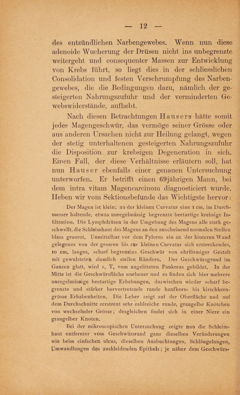 des entzündlichen Narbengewebes. Wenn nun diese adenoide Wucherung der Drüsen nicht ins unbegrenzte weitergeht und consequenter Massen zur Entwicklung von Krebs führt, so hegt dies in der schliesslichen Consolidation und festen Verschrumpfung des Narben¬ gewebes, die die Bedingungen dazu, nämlich der ge¬ steigerten Nahrungszufuhr und der verminderten Ge- webswiderstände, aufhebt. Nach diesen Betrachtungen Hausers hätte somit jedes Magengeschwür, das vermöge seiner Grösse oder aus anderen Ursachen nicht zur Heilung gelangt, wegen der stetig unterhaltenen gesteigerten Nahrungszufuhr die Disposition zur krebsigen Degeneration in sich. Einen Fall, der diese Verhältnisse erläutern soll, hat nun Hauser ebenfalls einer genauen Untersuchung unterworfen. Er betrifft einen 69jährigen Mann, bei dem intra vitam Magencarcinom diagnosticiert wurde. Heben wir vom Sektionsbefunde das Wichtigste hervor: Der Magen ist klein; an der kleinen Curvatur eine i cm. im Durch¬ messer haltende, etwas unregelmässig begrenzte beetartige krebsige In¬ filtration. Die Lymphdrüsen in der Umgebung des Magens alle stark ge¬ schwellt, die Schleimhaut des Magens an den anscheinend normalen Stellen blass graurot. Unmittelbar vor dem Pylorus ein an der hinteren Wand gelegenes von der grossen bis zur kleinen Curvatur sich erstreckendes, io cm. langes, scharf begrenztes Geschwür von ohrförmiger Gestalt mit gewulsteten ziemlich steilen Rändern, Der Geschwürsgrund im Ganzen glatt, wird z. T, vom angelöteten Pankreas gebildet. In der Mitte ist die Geschwürsfläche unebener und es finden sich hier mehrere unregelmässige beetartige Erhebungen, dazwischen wieder scharf be¬ grenzte und stärker hervortretende runde hanfkorn- bis kirschkern¬ grosse Erhabenheiten. Die Leber zeigt auf der Oberfläche und auf dem Durchschnitte zerstreut sehr zahlreiche runde, graugelbe Knötchen von wechselnder Grösse; desgleichen findet sich in einer Niere ein graugelber Knoten. Bei der mikroscopischen Untersuchung zeigte nun die Schleim¬ haut entfernter vom Geschwürsrand ganz dieselben Veränderungen wie beim einfachen ulcus, dieselben Ausbuchtungen, Schlängelungen, Umwandlungen des auskleidenden Epithels ; je näher dem Geschwürs^