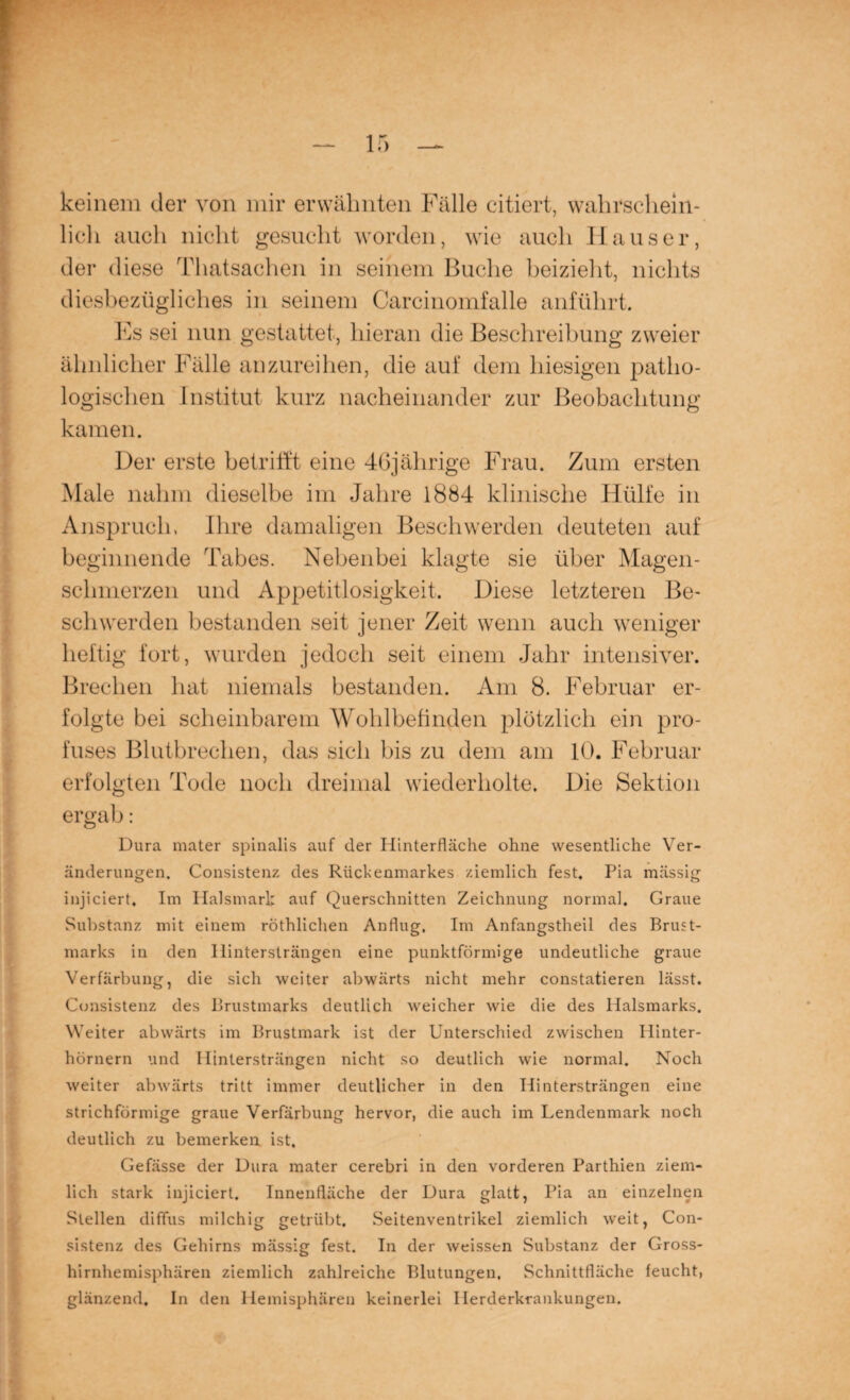 keinem der von mir erwähnten Fälle citiert, wahrschein¬ lich auch nicht gesucht worden, wie auch Hauser, der diese Thatsachen in seinem Buche heizieht, nichts diesbezügliches in seinem Carcinomfalle anführt. Fs sei nun gestattet, hieran die Beschreibung zweier ähnlicher Fälle anzureihen, die auf dem hiesigen patho¬ logischen Institut kurz nacheinander zur Beobachtung kamen. Der erste betrifft eine 46jährige Frau. Zum ersten Male nahm dieselbe im Jahre 1884 klinische Hülfe in Anspruch, Ihre damaligen Beschwerden deuteten auf beginnende Tabes. Nebenbei klagte sie über Magen¬ schmerzen und Appetitlosigkeit. Diese letzteren Be¬ schwerden bestanden seit jener Zeit wenn auch weniger heftig fort, wurden jedoch seit einem Jahr intensiver. Brechen hat niemals bestanden. Am 8. Februar er¬ folgte bei scheinbarem Wohlbefinden plötzlich ein pro¬ fuses Blutbrechen, das sich bis zu dem am 10. Februar erfolgten Tode noch dreimal wiederholte. Die Sektion ergab: Dura mater spinalis auf der Hinterfläche ohne wesentliche Ver¬ änderungen. Consistenz des Rückenmarkes ziemlich fest. Pia mässig injiciert. Im Halsmark auf Querschnitten Zeichnung normal. Graue Substanz mit einem röthlichen Anflug. Im Anfangstheil des Brust¬ marks in den Ilintersträngen eine punktförmige undeutliche graue Verfärbung, die sich weiter abwärts nicht mehr constatieren lässt. Consistenz des Brustmarks deutlich weicher wie die des Halsmarks. Weiter abwärts im Brustmark ist der Unterschied zwischen Hinter¬ hörnern und Ilintersträngen nicht so deutlich wie normal. Noch weiter abwärts tritt immer deutlicher in den Hintersträngen eine strichförmige graue Verfärbung hervor, die auch im Lendenmark noch deutlich zu bemerken ist. Gefässe der Dura mater cerebri in den vorderen Parthien ziem¬ lich stark injiciert. Innenfläche der Dura glatt, Pia an einzelnen Stellen diffus milchig getrübt. Seitenventrikel ziemlich weit, Con¬ sistenz des Gehirns mässig fest. In der weissen Substanz der Gross¬ hirnhemisphären ziemlich zahlreiche Blutungen. Schnittfläche feucht, glänzend. In den Hemisphären keinerlei Herderkrankungen.