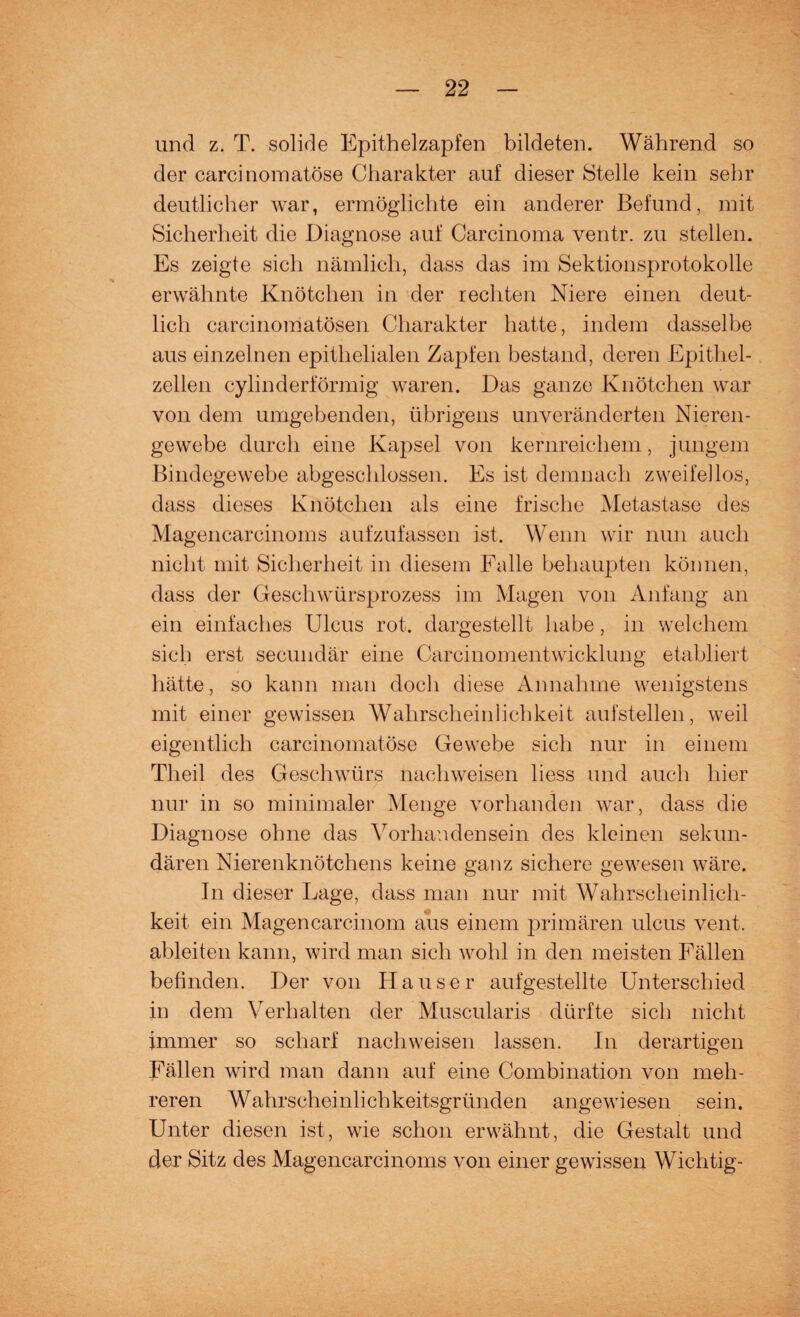 und z. T. solide Epithelzapfen bildeten. Während so der carcinomatöse Charakter auf dieser Stelle kein sehr deutlicher war, ermöglichte ein anderer Befund, mit Sicherheit die Diagnose auf Carcinoma ventr. zu stellen. Es zeigte sich nämlich, dass das im Sektionsprotokolle erwähnte Knötchen in der rechten Niere einen deut¬ lich carcinomatösen Charakter hatte, indem dasselbe aus einzelnen epithelialen Zapfen bestand, deren Epithel¬ zellen cylinderförmig waren. Das ganze Knötchen war von dem umgebenden, übrigens unveränderten Nieren¬ gewebe durch eine Kapsel von kernreichem, jungem Bindegewebe abgeschlossen. Es ist demnach zweifellos, dass dieses Knötchen als eine frische Metastase des Magencarcinoms aufzufassen ist. Wenn wir nun auch nicht mit Sicherheit in diesem Falle behaupten können, dass der Geschwürsprozess im Magen von Anfang an ein einfaches Ulcus rot. dargestellt habe, in welchem sich erst secundär eine Carcinomentwicklung etabliert hätte, so kann man doch diese Annahme wenigstens mit einer gewissen Wahrscheinlichkeit aufstellen, weil eigentlich carcinomatöse Gewebe sich nur in einem Tlieil des Geschwürs nachweisen liess und auch hier nur in so minimaler Menge vorhanden war, dass die Diagnose ohne das Vorhandensein des kleinen sekun¬ dären Nierenknötchens keine ganz sichere gewesen wäre. In dieser Lage, dass man nur mit Wahrscheinlich¬ keit ein Magencarcinom aus einem primären ulcus vent. ableiten kann, wird man sich wohl in den meisten Fällen befinden. Der von Hauser aufgestellte Unterschied in dem Verhalten der Muscularis dürfte sich nicht immer so scharf nachweisen lassen. In derartigen Fällen wird man dann auf eine Combination von meh¬ reren Wahrscheinlichkeitsgründen angewiesen sein. Unter diesen ist, wie schon erwähnt, die Gestalt und der Sitz des Magencarcinoms von einer gewissen Wichtig-
