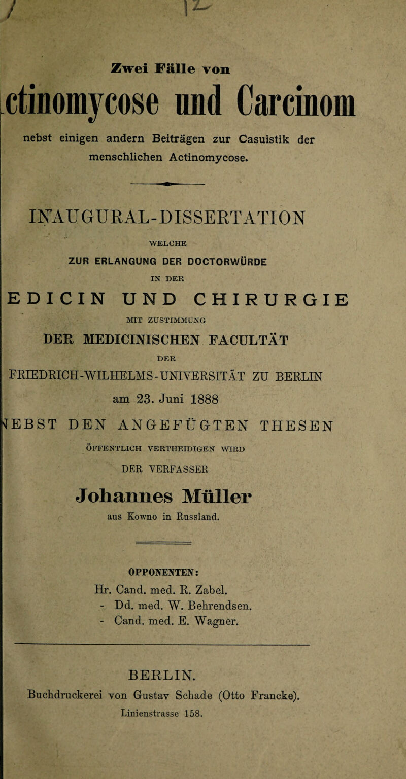 Zwei Fälle von ctinomycose nnd Carcinom nebst einigen andern Beiträgen zur Casuistik der menschlichen Actinomycose. INA.UGURAL-DISSERTATION WELCHE ZUR ERLANGUNG DER DOCTORWÜRDE IN DER EDICIN UND CHIRURGIE MIT ZUSTIMMUNG DER MEDICINISCHEN FACULTÄT DER FRIEDRICH-WILHELMS-UNIVERSITÄT ZU BERLIN am 23. Juni 1888 sfEBST DEN ANGEFÜGTEN THESEN ÖFFENTLICH VERTHEIDIGEN WIRD DER VERFASSER Johannes Müller aus Kowno in Russland. OPPONENTEN: Hr. Cand. med. R. Zabel. - Dd. med. W. Behrendsen. - Cand. med. E. Wagner. BERLIN. Buchdruckerei von Gustav Schade (Otto Francke). Linienstrasse 158.