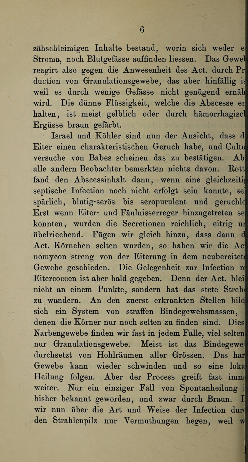 zähschleimigen Inhalte bestand, worin sich weder e Stroma, noch Blutgefässe auffinden liessen. Das Gewel reagirt also gegen die Anwesenheit des Act. durch Pr duction von Granulationsgewebe, das aber hinfällig is weil es durch wenige Gefässe nicht genügend ernäh wird. Die dünne Flüssigkeit, welche die Abscesse er halten, ist meist gelblich oder durch hämorrhagiscl Ergüsse braun gefärbt. Israel und Köhler sind nun der Ansicht, dass d Eiter einen charakteristischen Geruch habe, und Cultu versuche von Babes scheinen das zu bestätigen. Ab alle andern Beobachter bemerkten nichts davon. Rott fand den Abscessinhalt dann, wenn eine gleichzeitij septische Infection noch nicht erfolgt sein konnte, se' spärlich, blutig-serös bis seropurulent und geruchlc Erst wenn Eiter- und Fäulnisserreger hinzugetreten se konnten, wurden die Secretionen reichlich, eitrig ui übelriechend. Fügen wir gleich hinzu, dass dann d Act. Körnchen selten wurden, so haben wir die Ac nomycon streng von der Eiterung in dem neubereitet« Gewebe geschieden. Die Gelegenheit zur Infection n Eitercoccen ist aber bald gegeben. Denn der Act. blei nicht an einem Punkte, sondern hat das stete Streb« zu wandern. An den zuerst erkrankten Stellen bildj sich ein System von straffen Bindegewebsmassen, denen die Körner nur noch selten zu finden sind. Dies Narbengewebe finden wir fast in jedem Falle, viel selten nur Granulationsgewebe. Meist ist das Bindegewe1 durchsetzt von Hohlräumen aller Grössen. Das har Gewebe kann wieder schwinden und so eine loka Heilung folgen. Aber der Process greift fast imm weiter. Nur ein einziger Fall von Spontanheilung i bisher bekannt geworden, und zwar durch Braun. I wir nun über die Art und Weise der Infection dur< den Strahlenpilz nur Yermuthungen hegen, weil w