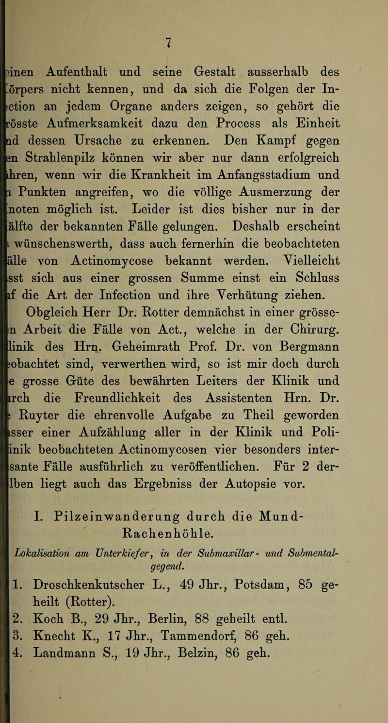 äinen Aufenthalt und seine Gestalt ausserhalb des ’örpers nicht kennen, und da sich die Folgen der In- (Ction an jedem Organe anders zeigen, so gehört die rosste Aufmerksamkeit dazu den Process als Einheit ld dessen Ursache zu erkennen. Den Kampf gegen en Strahlenpilz können wir aber nur dann erfolgreich Lhren, wenn wir die Krankheit im Anfangsstadium und a Punkten angreifen, wo die völlige Ausmerzung der ’noten möglich ist. Leider ist dies bisher nur in der älfte der bekannten Fälle gelungen. Deshalb erscheint ; wünschenswerth, dass auch fernerhin die beobachteten alle von Actinomycose bekannt werden. Vielleicht sst sich aus einer grossen Summe einst ein Schluss if die Art der Infection und ihre Verhütung ziehen. Obgleich Herr Dr. Kotter demnächst in einer grösse¬ in Arbeit die Fälle von Act., welche in der Chirurg, linik des Hrn. Geheimrath Prof. Dr. von Bergmann ;obachtet sind, verwerthen wird, so ist mir doch durch e grosse Güte des bewährten Leiters der Klinik und irch die Freundlichkeit des Assistenten Hrn. Dr. ! Kuyter die ehrenvolle Aufgabe zu Theil geworden sser einer Aufzählung aller in der Klinik und Poli- inik beobachteten Actinomycosen vier besonders inter- sante Fälle ausführlich zu veröffentlichen. Für 2 der- lben liegt auch das Ergebniss der Autopsie vor. I. Pilzeinwanderung durch die Mund- Rachenhöhle. Lokalisation am Unterkiefer, in der Submaxillar- und Submental¬ gegend. 1. Droschkenkutscher L., 49 Jhr., Potsdam, 85 ge¬ heilt (Rotter). 2. Koch B., 29 Jhr., Berlin, 88 geheilt entl. 3. Knecht K., 17 Jhr., Tammendorf, 86 geh. 4. Landmann S., 19 Jhr., Belzin, 86 geh.