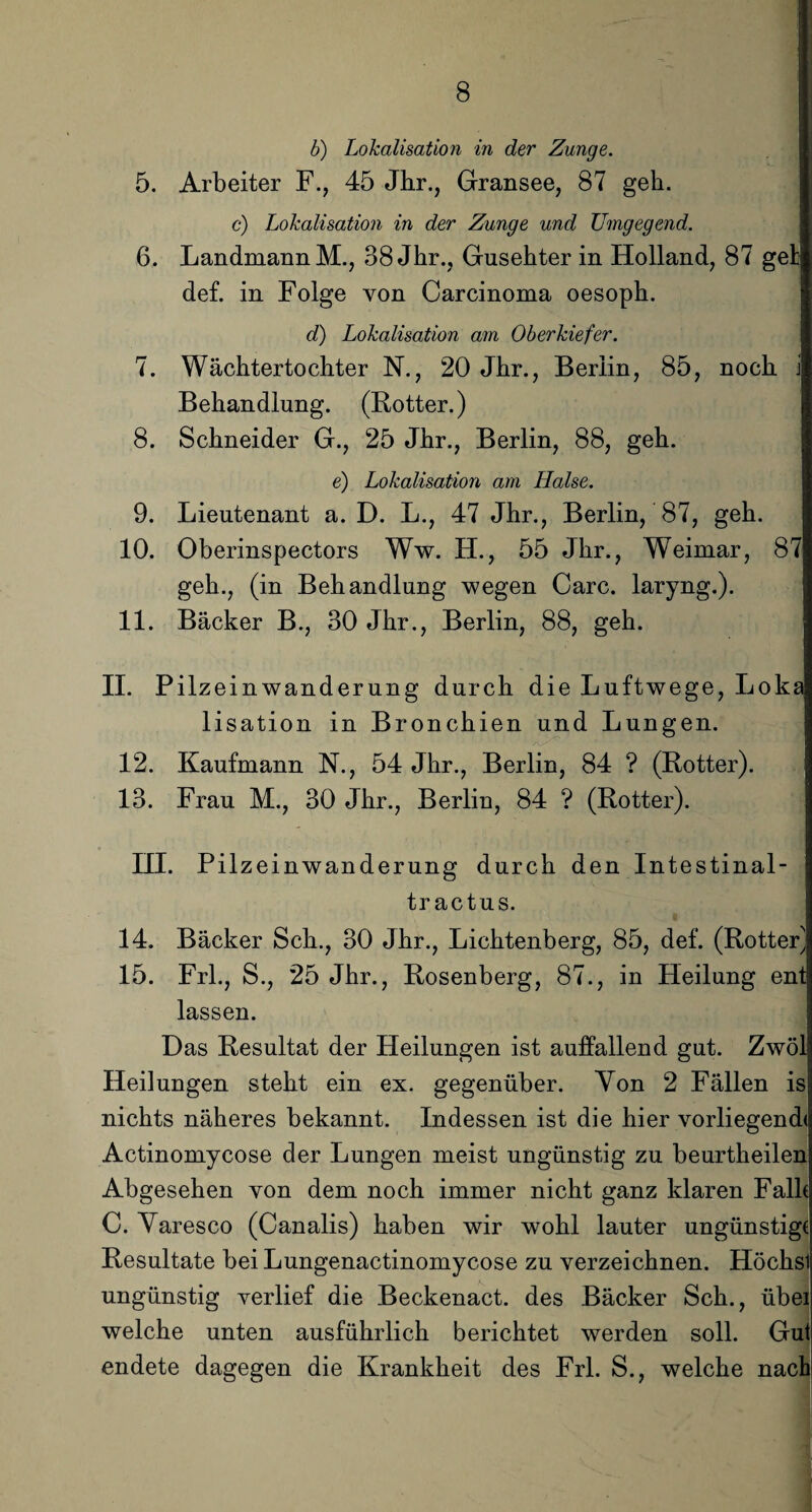b) Lokalisation in der Zunge. 5. Arbeiter F., 45 Jhr., Gransee, 87 geh. c) Lokalisation in der Zunge und JJmgegend. 6. Landmann M., 38 Jhr., Gusehter in Holland, 87 gel def. in Folge von Carcinoma oesoph. d) Lokalisation am Oberkiefer. 7. Wäcktertochter N., 20 Jhr., Berlin, 85, noch j Behandlung. (Rotter.) 8. Schneider G., 25 Jhr., Berlin, 88, geh. e) Lokalisation am Halse. 9. Lieutenant a. D. L., 47 Jhr., Berlin, 87, geh. 10. Oberinspectors Ww. H., 55 Jhr., Weimar, 87 geh., (in Behandlung wegen Care, laryng.). 11. Bäcker B., 30 Jhr., Berlin, 88, geh. II. Pilzeinwanderung durch die Luftwege, Loka lisation in Bronchien und Lungen. 12. Kaufmann N., 54 Jhr., Berlin, 84 ? (Rotter). 13. Frau M., 30 Jhr., Berlin, 84 ? (Rotter). HI. Pilze inwanderung durch den Intestinal- tr actus. 14. Bäcker Sch., 30 Jhr., Lichtenberg, 85, def. (Rotter} 15. Frl., S., 25 Jhr., Rosenberg, 87., in Heilung ent lassen. Das Resultat der Heilungen ist auffallend gut. Zwöl Heilungen steht ein ex. gegenüber. Von 2 Fällen is nichts näheres bekannt. Indessen ist die hier vorliegend« Actinomycose der Lungen meist ungünstig zu beurtheilen Abgesehen von dem noch immer nicht ganz klaren Falk C. Varesco (Canalis) haben wir wohl lauter ungünstig« Resultate bei Lungenactinomycose zu verzeichnen. Höclisl ungünstig verlief die Beckenact. des Bäcker Sch., übei welche unten ausführlich berichtet werden soll. Gut endete dagegen die Krankheit des Frl. S., welche nach