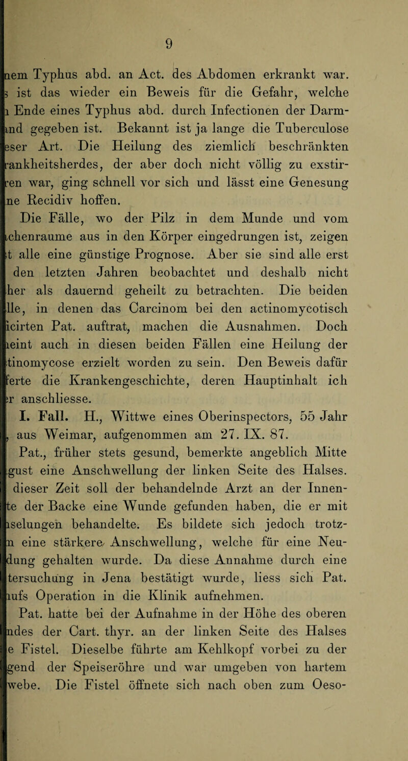 dem Typhus abd. an Act. des Abdomen erkrankt war. 3 ist das wieder ein Beweis für die Gefahr, welche i Ende eines Typhus abd. durch Infectionen der Darm- md gegeben ist. Bekannt ist ja lange die Tuberculose eser Art. Die Heilung des ziemlich beschränkten -ankheitsherdes, der aber doch nicht völlig zu exstir- :en war, ging schnell vor sich und lässt eine Genesung ne Recidiv hoffen. Die Fälle, wo der Pilz in dem Munde und vom Lchenraume aus in den Körper eingedrungen ist, zeigen it alle eine günstige Prognose. Aber sie sind alle erst den letzten Jahren beobachtet und deshalb nicht her als dauernd geheilt zu betrachten. Die beiden Ile, in denen das Carcinom bei den actinomycotisch icirten Pat. auftrat, machen die Ausnahmen. Doch leint auch in diesen beiden Fällen eine Heilung der tinomycose erzielt worden zu sein. Den Beweis dafür ferte die Krankengeschichte, deren Hauptinhalt ich ;r anschliesse. I. Fall. H., Wittwe eines Oberinspectors, 55 Jahr , aus Weimar, aufgenommen am 27. IX. 87. Pat., früher stets gesund, bemerkte angeblich Mitte gust eine Anschwellung der linken Seite des Halses, dieser Zeit soll der behandelnde Arzt an der Innen- te der Backe eine Wunde gefunden haben, die er mit iselungen behandelte. Es bildete sich jedoch trotz- n eine stärkere, Anschwellung, welche für eine Neu¬ dung gehalten wurde. Da diese Annahme durch eine tersuchung in Jena bestätigt wurde, liess sich Pat. lufs Operation in die Klinik aufnehmen. Pat. hatte bei der Aufnahme in der Höhe des oberen ndes der Cart. thyr. an der linken Seite des Halses e Fistel. Dieselbe führte am Kehlkopf vorbei zu der gend der Speiseröhre und war umgeben von hartem webe. Die Fistel öffnete sich nach oben zum Oeso-