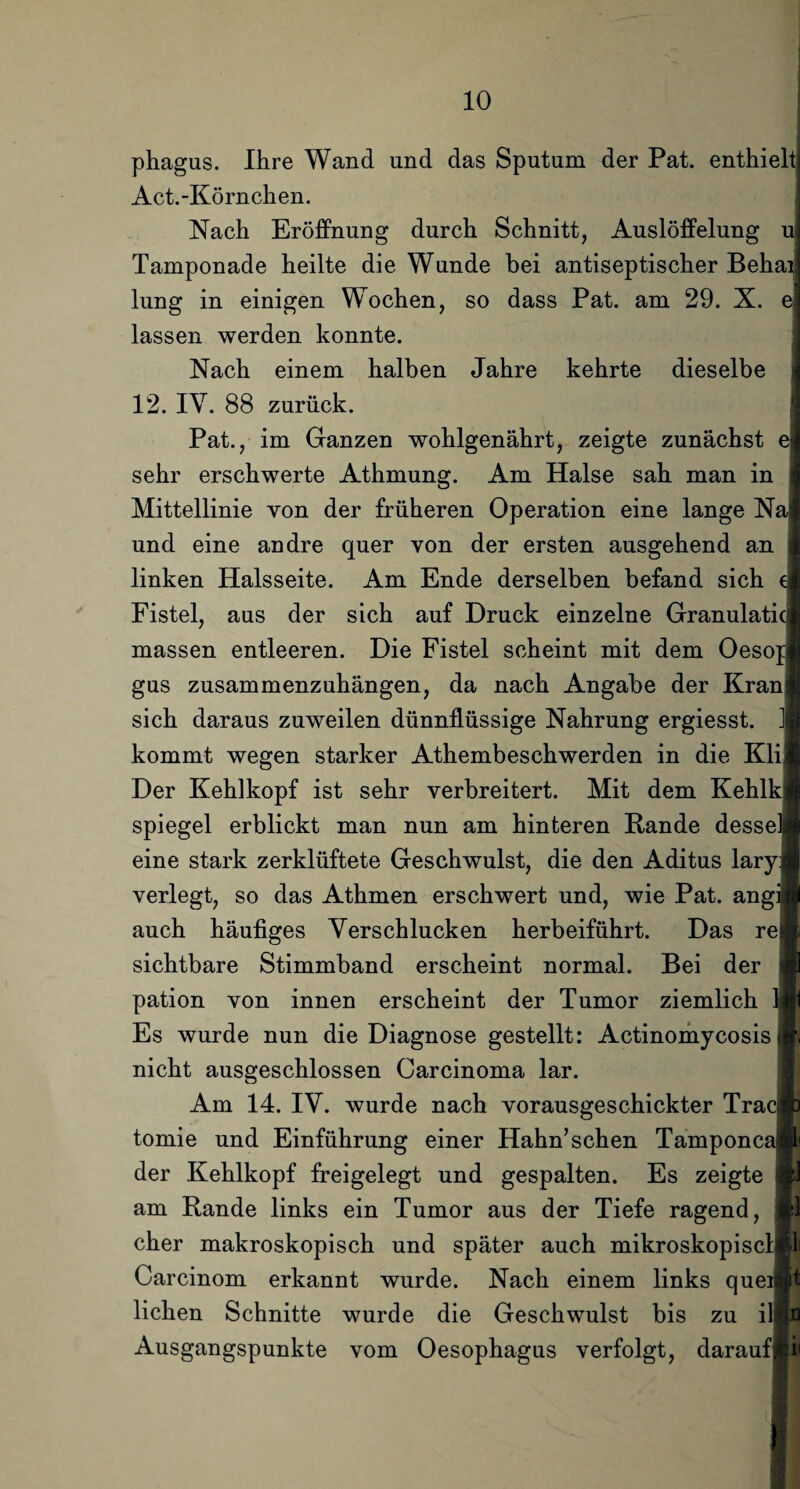 phagus. Ihre Wand und das Sputum der Pat. enthielt! Act.-Körnchen. Nach Eröffnung durch Schnitt, Auslöffelung u[ Tamponade heilte die Wunde bei antiseptischer Behail lung in einigen Wochen, so dass Pat. am 29. X. e| lassen werden konnte. Nach einem halben Jahre kehrte dieselbe J 12. IV. 88 zurück. Pat., im Ganzen wohlgenährt, zeigte zunächst e sehr erschwerte Athmung. Am Halse sah man in Mittellinie von der früheren Operation eine lange Na! und eine andre quer von der ersten ausgehend an linken Halsseite. Am Ende derselben befand sich e Fistel, aus der sich auf Druck einzelne Granulatici massen entleeren. Die Fistel scheint mit dem Oesop gus zusammenzuhängen, da nach Angabe der Kran sich daraus zuweilen dünnflüssige Nahrung ergiesst. ] kommt wegen starker Athembeschwerden in die Kli Der Kehlkopf ist sehr verbreitert. Mit dem Kehlkl Spiegel erblickt man nun am hinteren Rande desselj eine stark zerklüftete Geschwulst, die den Aditus lary verlegt, so das Athmen erschwert und, wie Pat. angiB auch häufiges Verschlucken herbeiführt. Das rej sichtbare Stimmband erscheint normal. Bei der pation von innen erscheint der Tumor ziemlich Si Es wurde nun die Diagnose gestellt: Actinomycosis nicht ausgeschlossen Carcinoma lar. Am 14. IV. wurde nach vorausgeschickter Trac tomie und Einführung einer Hahn’sehen Tamponcaj der Kehlkopf freigelegt und gespalten. Es zeigte am Rande links ein Tumor aus der Tiefe ragend, eher makroskopisch und später auch mikroskopisclBl Carcinom erkannt wurde. Nach einem links queiBt liehen Schnitte wurde die Geschwulst bis zu illti Ausgangspunkte vom Oesophagus verfolgt, daraufi‘i« i
