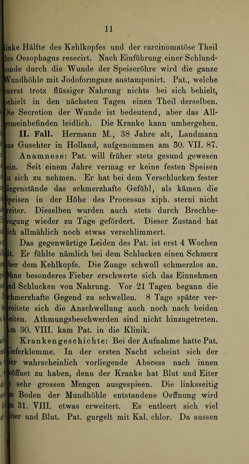 inke Hälfte des Kehlkopfes und der carcinomatöse Theil es Oesophagus resecirt. Nach Einführung einer Schlund- onde durch die Wunde der Speiseröhre wird die ganze SVundhöhle mit Jodoformgaze austamponirt. Pat., welche uerst trotz flüssiger Nahrung nichts bei sich behielt, jehielt in den nächsten Tagen einen Theil derselben. )ie Secretion der Wunde ist bedeutend, aber das All¬ emeinbefinden leidlich. Die Kranke kann umhergehen. II. Fall. Hermann M., 38 Jahre alt, Landmann lus Gusehter in Holland, aufgenommen am 30. VII. 87. Anamnese: Pat. will früher stets gesund gewesen ein. Seit einem Jahre vermag er keine festen Speisen u sich zu nehmen. Er hat bei dem Verschlucken fester xegenstände das schmerzhafte Gefühl, als kämen die Ipeisen in der Höhe des Processus xiph. sterni nicht eiter. Dieselben wurden auch stets durch Brechbe- pegung wieder zu Tage gefördert. Dieser Zustand hat ch allmählich noch etwas verschlimmert. Das gegenwärtige Leiden des Pat. ist erst 4 Wochen t. Er fühlte nämlich bei dem Schlucken einen Schmerz ber dem Kehlkopfe. Die Zunge schwoll schmerzlos an. Urne besonderes Fieber erschwerte sich das Einnehmen nd Schlucken von Nahrung. Vor 21 Tagen begann die ßhmerzhafte Gegend zu schwellen. 8 Tage später ver- reitete sich die Anschwellung auch noch nach beiden eiten. Athmungsbeschwerden sind nicht hinzugetreten, mi 30. VIII. kam Pat. in die Klinik. Krankengeschichte: Bei der Aufnahme hatte Pat. ieferklemme. In der ersten Nacht scheint sich der ier wahrscheinlich vorliegende Abscess nach innen eöffnet zu haben, denn der Kranke hat Blut und Eiter sehr grossen Mengen ausgespieen. Die linksseitig Boden der Mundhöhle entstandene Oeffnung wird 31. VIH. etwas erweitert. Es entleert sich viel oi JHer und Blut. Pat. gurgelt mit Kal. chlor. Da aussen ac!