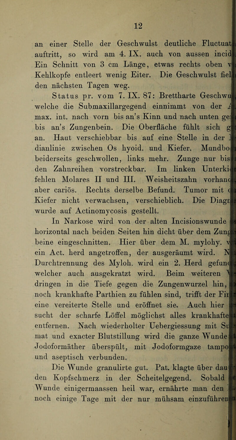 an einer Stelle der Geschwulst deutliche FluctuatI auftritt, so wird am 4. IX. auch von aussen incidl Ein Schnitt von 3 cm Länge, etwas rechts oben vj Kehlkopfe entleert wenig Eiter. Die Geschwulst fiel] den nächsten Tagen weg. Status pr. vom 7. IX. 87: Brettharte Geschwu welche die Submaxillargegend einnimmt von der J max. int. nach vorn bis an’s Kinn und nach unten ge: bis an’s Zungenbein. Die Oberfläche fühlt sich g an. Haut verschiebbar bis auf eine Stelle in der ] dianlinie zwischen Os hyoid. und Kiefer. Mundbo beiderseits geschwollen, links mehr. Zunge nur bis den Zahnreihen vorstreckbar. Im linken Unterkit fehlen Molares II und III. Weisheitszahn vorhanc aber cariös. Rechts derselbe Befund. Tumor mit c Kiefer nicht verwachsen, verschieblich. Die Diagr wurde auf Actinomycosis gestellt. In Narkose wird von der alten Incisionswunde horizontal nach beiden Seiten hin dicht über dem Zun£ beine eingeschnitten. Hier über dem M. mylohy. ein Act. herd angetroffen, der ausgeräumt wird. NI Durchtrennung des Myloh. wird ein 2. Herd gefumj welcher auch ausgekratzt wird. Beim weiteren 1 dringen in die Tiefe gegen die Zungenwurzel hin, noch krankhafte Parthien zu fühlen sind, trifft der Fir| eine vereiterte Stelle und eröffnet sie. Auch hier sucht der scharfe Löffel möglichst alles krankhafte entfernen. Nach wiederholter Uebergiessung mit Sr mat und exacter Blutstillung wird die ganze Wundei Jodoformäther überspült, mit Jodoformgaze tampo| und aseptisch verbunden. Die Wunde granulirte gut. Pat. klagte über dauj den Kopfschmerz in der Scheitelgegend. Sobald Wunde einigermaassen heil war, ernährte man den noch einige Tage mit der nur mühsam einzuführeuj