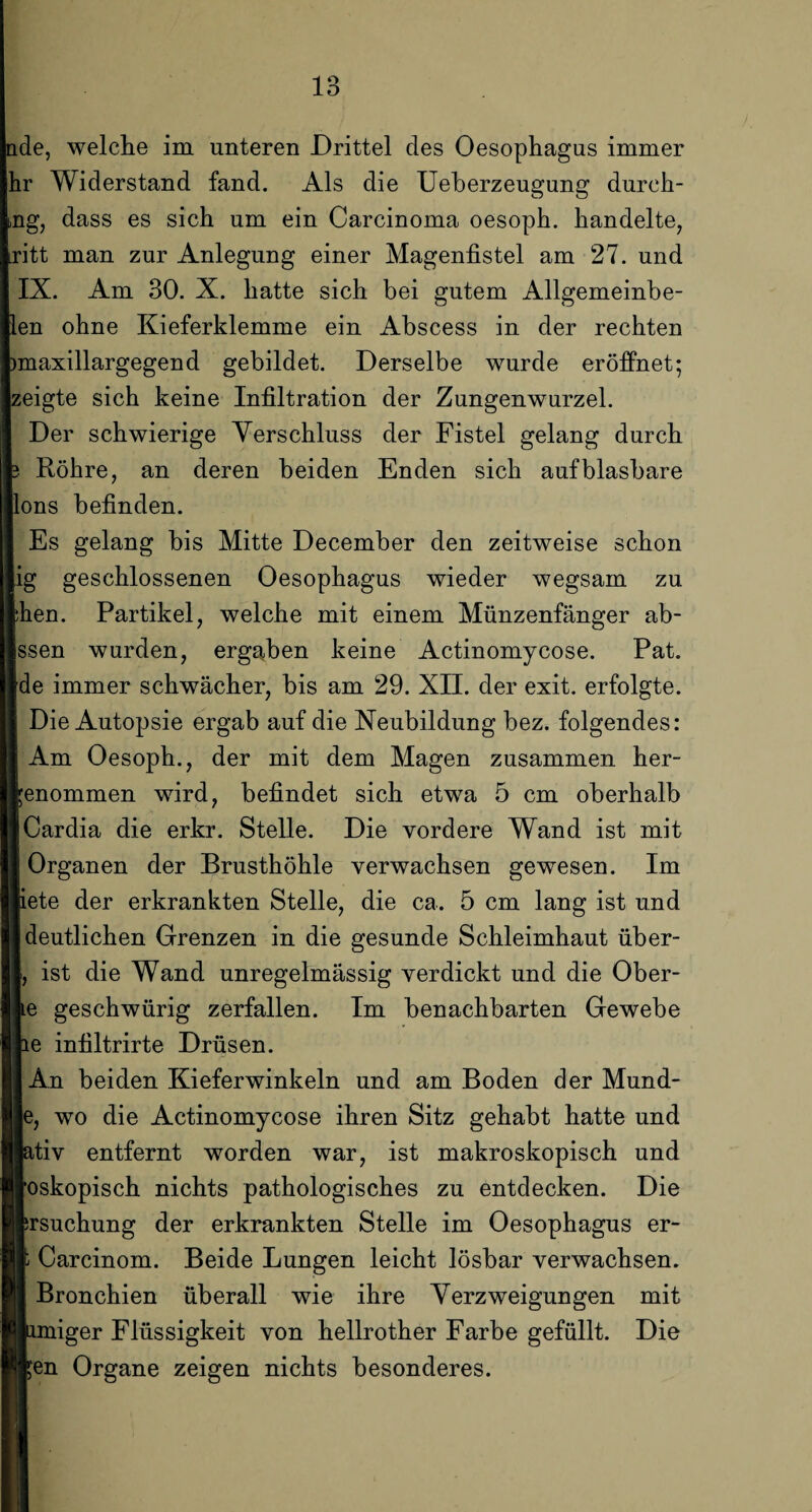 ade, welche im unteren Drittel des Oesophagus immer hr Widerstand fand. Als die Ueberzeugung durch- ng, dass es sich um ein Carcinoma oesoph. handelte, ritt man zur Anlegung einer Magenfistel am 27. und IX. Am 30. X. hatte sich bei gutem Allgemeinbe- len ohne Kieferklemme ein Abscess in der rechten )maxillargegend gebildet. Derselbe wurde eröffnet; zeigte sich keine Infiltration der Zungenwurzel. Der schwierige Verschluss der Fistel gelang durch Röhre, an deren beiden Enden sich aufblasbare ons befinden. Es gelang bis Mitte December den zeitweise schon ig geschlossenen Oesophagus wieder wegsam zu hen. Partikel, welche mit einem Münzenfänger ab- ssen wurden, ergaben keine Actinomycose. Pat. de immer schwächer, bis am 29. XII. der exit. erfolgte. Die Autopsie ergab auf die Neubildung bez. folgendes: Am Oesoph., der mit dem Magen zusammen her¬ enommen wird, befindet sich etwa 5 cm oberhalb Cardia die erkr. Stelle. Die vordere Wand ist mit Organen der Brusthöhle verwachsen gewesen. Im iete der erkrankten Stelle, die ca. 5 cm lang ist und deutlichen Grenzen in die gesunde Schleimhaut über- , ist die Wand unregelmässig verdickt und die Ober- e geschwürig zerfallen. Im benachbarten Gewebe e infiltrirte Drüsen. An beiden Kieferwinkeln und am Boden der Mund- , wo die Actinomycose ihren Sitz gehabt hatte und tiv entfernt worden war, ist makroskopisch und oskopisch nichts pathologisches zu entdecken. Die rsuchung der erkrankten Stelle im Oesophagus er- Carcinom. Beide Lungen leicht lösbar verwachsen. Bronchien überall wie ihre Verzweigungen mit miger Flüssigkeit von hellrother Farbe gefüllt. Die en Organe zeigen nichts besonderes.