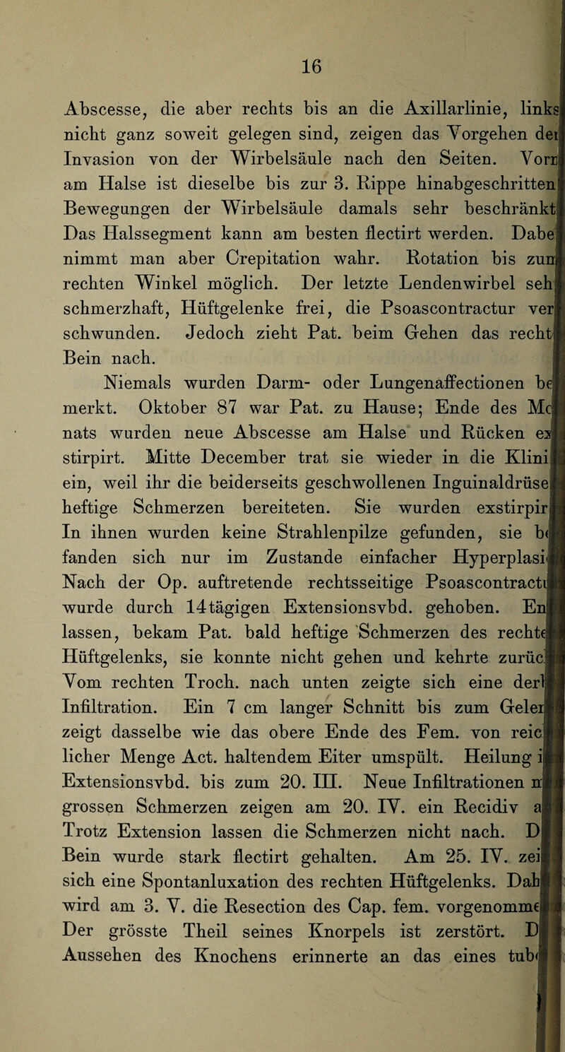 Abscesse, die aber rechts bis an die Axillarlinie, links nicht ganz soweit gelegen sind, zeigen das Vorgehen dei Invasion von der Wirbelsäule nach den Seiten. Vorr am Halse ist dieselbe bis zur 3. Rippe hinabgeschritten Bewegungen der Wirbelsäule damals sehr beschränkt Das Halssegment kann am besten llectirt werden. Dabe nimmt man aber Crepitation wahr. Rotation bis zun rechten Winkel möglich. Der letzte Lendenwirbel seh schmerzhaft, Hüftgelenke frei, die Psoascontractur ver schwunden. Jedoch zieht Pat. beim Gehen das recht Bein nach. Niemals wurden Darm- oder Lungenaffectionen b merkt. Oktober 87 war Pat. zu Hause; Ende des M nats wurden neue Abscesse am Halse und Rücken e stirpirt. Mitte December trat sie wieder in die Klini ein, weil ihr die beiderseits geschwollenen Inguinaldrüse heftige Schmerzen bereiteten. Sie wurden exstirpir In ihnen wurden keine Strahlenpilze gefunden, sie b fanden sich nur im Zustande einfacher Hyperplasi Nach der Op. auftretende rechtsseitige Psoascontract wurde durch 14tägigen Extensionsvbd. gehoben. E lassen, bekam Pat. bald heftige Schmerzen des recht Hüftgelenks, sie konnte nicht gehen und kehrte zurücj Vom rechten Troch. nach unten zeigte sich eine der Infiltration. Ein 7 cm langer Schnitt bis zum Gele zeigt dasselbe wie das obere Ende des Fern, von reic licher Menge Act. haltendem Eiter umspült. Heilung ii Extensionsvbd. bis zum 20. III. Neue Infiltrationen grossen Schmerzen zeigen am 20. IV. ein Recidiv aj Trotz Extension lassen die Schmerzen nicht nach. D Bein wurde stark flectirt gehalten. Am 25. IV. zei| sich eine Spontanluxation des rechten Hüftgelenks. Da wird am 3. V. die Resection des Cap. fern, vorgenomme Der grösste Theil seines Knorpels ist zerstört. Dj Aussehen des Knochens erinnerte an das eines tub