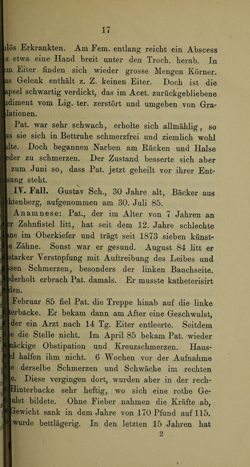 lös Erkrankten. Am Fern, entlang reicht ein Abscess s etwa eine Hand breit unter den Troch. herab. In m Eiter finden sich wieder grosse Mengen Körner, is Gelenk enthält z. Z. keinen Eiter. Doch ist die apsel schwartig verdickt, das im Acet. zurückgebliebene idiment vom Lig. ter. zerstört und umgeben von Gra¬ dationen. Pat. war sehr schwach, erholte sich allmählig, so ss sie sich in Bettruhe schmerzfrei und ziemlich wohl fite. Doch begannen Narben am Rücken und Halse jeder zu schmerzen. Der Zustand besserte sich aber zum Juni so, dass Pat. jetzt geheilt vor ihrer Ent- Isung steht. I IV. Fall. Gustav Sch., 30 Jahre alt, Bäcker aus ihtenberg, aufgenommen am 30. Juli 85. | Anamnese: Pat., der im Alter von 7 Jahren an pr Zahnfistel litt, hat seit dem 12. Jahre schlechte Ine im Oberkiefer und trägt seit 1873 sieben künst¬ le Zähne. Sonst war er gesund. August 84 litt er ■starker Verstopfung mit Auftreibung des Leibes und Isen Schmerzen, besonders der linken Bauchseite. Iderholt erbrach Pat. damals. Er musste katheterisirt Iden. I Februar 85 fiel Pat. die Treppe hinab auf die linke ijterbacke. Er bekam dann am After eine Geschwulst, ■ der ein Arzt nach 14 Tg. Eiter entleerte. Seitdem le die Stelle nicht. Im April 85 bekam Pat. wieder iaäckige Obstipation und Kreuzschmerzen. Haus¬ fel halfen ihm nicht. 6 Wochen vor der Aufnahme le derselbe Schmerzen und Schwäche im rechten jle. Diese vergingen dort, wurden aber in der rech- ■Hinterbacke sehr heftig, wo sich eine rothe Ge¬ ll ulst bildete. Ohne Fieber nahmen die Kräfte ab, BGrewicht sank in dem Jahre von 170 Pfund auf 115. ■ wurde bettlägerig. In den letzten 15 Jahren hat 2 i