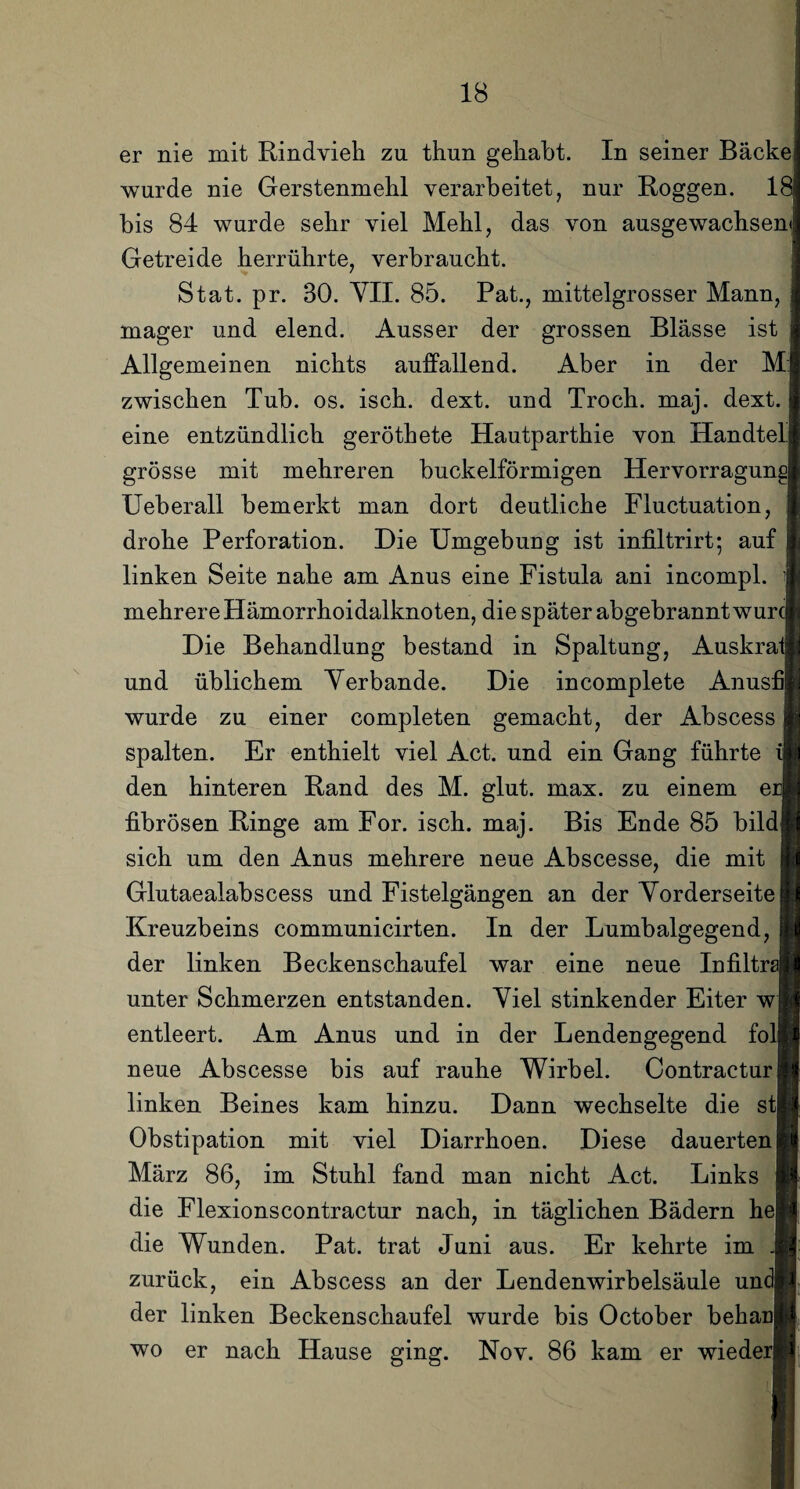 er nie mit Rindvieh zu thun gehabt. In seiner Bäckej wurde nie Gerstenmehl verarbeitet, nur Roggen. 1< bis 84 wurde sehr viel Mehl, das von ausgewachsen«! Getreide herrührte, verbraucht. Stat. pr. 30. VII. 85. Pat., mittelgrosser Mann, mager und elend. Ausser der grossen Blässe ist Allgemeinen nichts auffallend. Aber in der M:| zwischen Tub. os. isch. dext. und Troch. maj. dext. eine entzündlich geröthete Hautparthie von Handtell grosse mit mehreren buckelförmigen Hervorragungj Ueberall bemerkt man dort deutliche Fluctuation, drohe Perforation. Die Umgebung ist infiltrirt; auf linken Seite nahe am Anus eine Fistula ani incompl. mehrere Hämorrhoidalknoten, die später ab gebrannt wurcl Die Behandlung bestand in Spaltung, Auskrai und üblichem Yerbande. Die incomplete Anus! wurde zu einer completen gemacht, der Abscess spalten. Er enthielt viel Act. und ein Gang führte i| den hinteren Rand des M. glut. max. zu einem ei fibrösen Ringe am For. isch. maj. Bis Ende 85 bildl sich um den Anus mehrere neue Abscesse, die mit Glutaealabscess und Fistelgängen an der Vorderseite Kreuzbeins communicirten. In der Lumbalgegend, der linken Beckenschaufel war eine neue Infiltn unter Schmerzen entstanden. Viel stinkender Eiter w| entleert. Am Anus und in der Lendengegend fol neue Abscesse bis auf rauhe Wirbel. Contracturj linken Beines kam hinzu. Dann wechselte die stl Obstipation mit viel Diarrhoen. Diese dauerten | März 86, im Stuhl fand man nicht Act. Links die Flexionscontractur nach, in täglichen Bädern hej die Wunden. Pat. trat Juni aus. Er kehrte im zurück, ein Abscess an der Lendenwirbelsäule un< der linken Beckenschaufel wurde bis October behai]| wo er nach Hause ging. Nov. 86 kam er wiedei