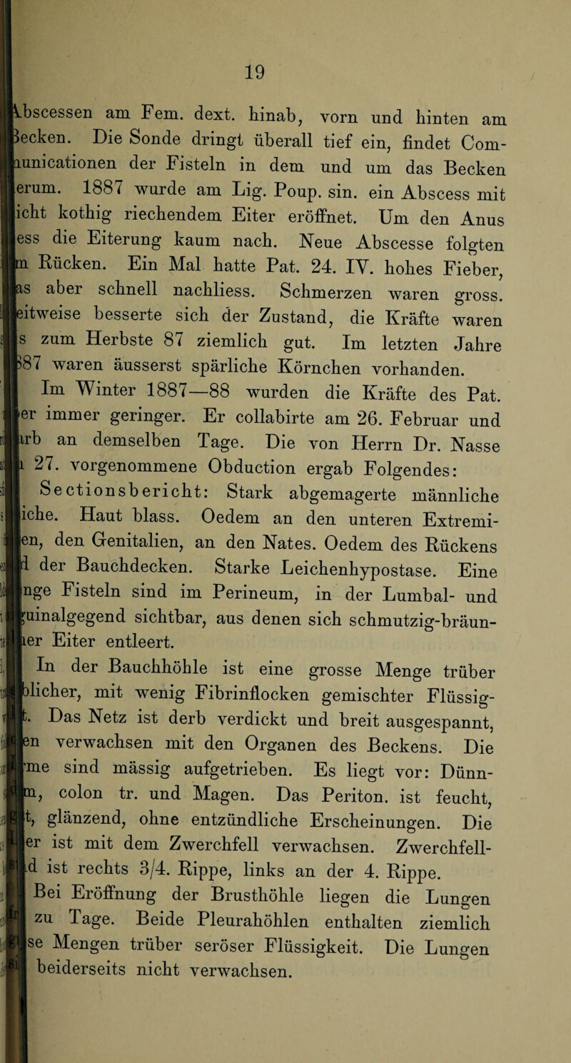 .bscessen am Fern. dext. Hinab, vorn und hinten am ecken. Die Sonde dringt überall tief ein, findet Com- unicationen der Fisteln in dem und um das Becken erum. 1887 wurde am Big. Poup. sin. ein Abscess mit icht kothig riechendem Eiter eröffnet. Um den Anus ess die Eiterung kaum nach. Neue Abscesse folgten n Rücken. Ein Mal hatte Pat. 24. IV. hohes Fieber, is aber schnell nachliess. Schmerzen waren gross. Bitweise besserte sich der Zustand, die Kräfte waren s zum Herbste 87 ziemlich gut. Im letzten Jahre )87 waren äusserst spärliche Körnchen vorhanden. Im Winter 1887—88 wurden die Kräfte des Pat. [er immer geringer. Er collabirte am 26. Februar und krb an demselben Tage. Die von Herrn Dr. Nasse |i 27. vorgenommene Obduction ergab Folgendes: Sectionsberieht: Stark abgemagerte männliche liehe. Haut blass. Oedem an den unteren Extremi- jen, den Grenitalien, an den Nates. Oedem des Rückens p der Bauchdecken. Starke Leichenhypostase. Eine Inge Fisteln sind im Perineum, in der Lumbal- und ruinalgegend sichtbar, aus denen sich schmutzig-bräun- ber Eiter entleert. In der Bauchhöhle ist eine grosse Menge trüber Iblicher, mit wenig Fibrinflocken gemischter Flüssig- jt. Das Netz ist derb verdickt und breit ausgespannt, len verwachsen mit den Organen des Beckens. Die Ime sind mässig aufgetrieben. Es liegt vor: Dünn- ln, colon tr. und Magen. Das Periton. ist feucht, |t, glänzend, ohne entzündliche Erscheinungen. Die ler ist mit dem Zwerchfell verwachsen. Zwerchfell- Id ist rechts 3/4. Rippe, links an der 4. Rippe. Bei Eröffnung der Brusthöhle liegen die Lungen I zu Tage. Beide Pleurahöhlen enthalten ziemlich Ise Mengen trüber seröser Flüssigkeit. Die Lungen beiderseits nicht verwachsen.