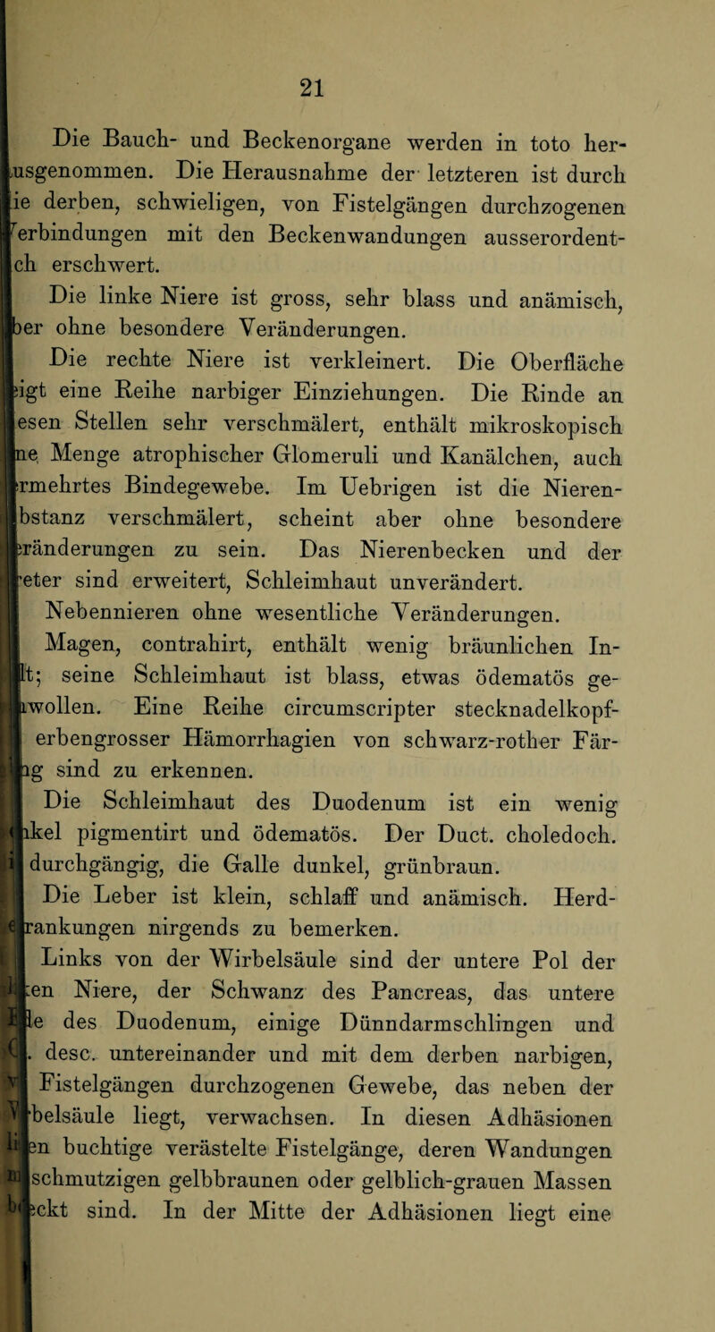 Die Bauch- und Beckenorgane werden in toto her- usgenommen. Die Herausnahme der letzteren ist durch ie derben, schwieligen, von Fistelgängen durchzogenen lerbindungen mit den Beckenwandungen ausserordent- |ch erschwert. Die linke Niere ist gross, sehr blass und anämisch, )er ohne besondere Veränderungen. Die rechte Niere ist verkleinert. Die Oberfläche iigt eine Reihe narbiger Einziehungen. Die Rinde an esen Stellen sehr verschmälert, enthält mikroskopisch ne Menge atrophischer Glomeruli und Kanälchen, auch srmehrtes Bindegewebe. Im Uebrigen ist die Nieren- bstanz verschmälert, scheint aber ohne besondere pränderungen zu sein. Das Nierenbecken und der peter sind erweitert, Schleimhaut unverändert. Nebennieren ohne wesentliche Veränderungen. Magen, contrahirt, enthält wenig bräunlichen In- pt; seine Schleimhaut ist blass, etwas ödematös ge- Lwollen. Eine Reihe circumscripter stecknadelkopf¬ erbengrosser Hämorrhagien von schwarz-rother Fär- I äg sind zu erkennen. Die Schleimhaut des Duodenum ist ein wenig II ikel pigmentirt und ödematös. Der Duct. choledoch. i durchgängig, die Galle dunkel, grünbraun. 1 Die Leber ist klein, schlaff und anämisch. Herd- Id rankungen nirgends zu bemerken. Links von der Wirbelsäule sind der untere Pol der ij :en Niere, der Schwanz des Pancreas, das untere I le des Duodenum, einige Dünndarmschlingen und desc. untereinander und mit dem derben narbigen, Fistelgängen durchzogenen Gewebe, das neben der ‘belsäule liegt, verwachsen. In diesen Adhäsionen buchtige verästelte Fistelgänge, deren Wandungen schmutzigen gelbbraunen oder gelblich-grauen Massen ickt sind. In der Mitte der Adhäsionen liegt eine ii nj en bi