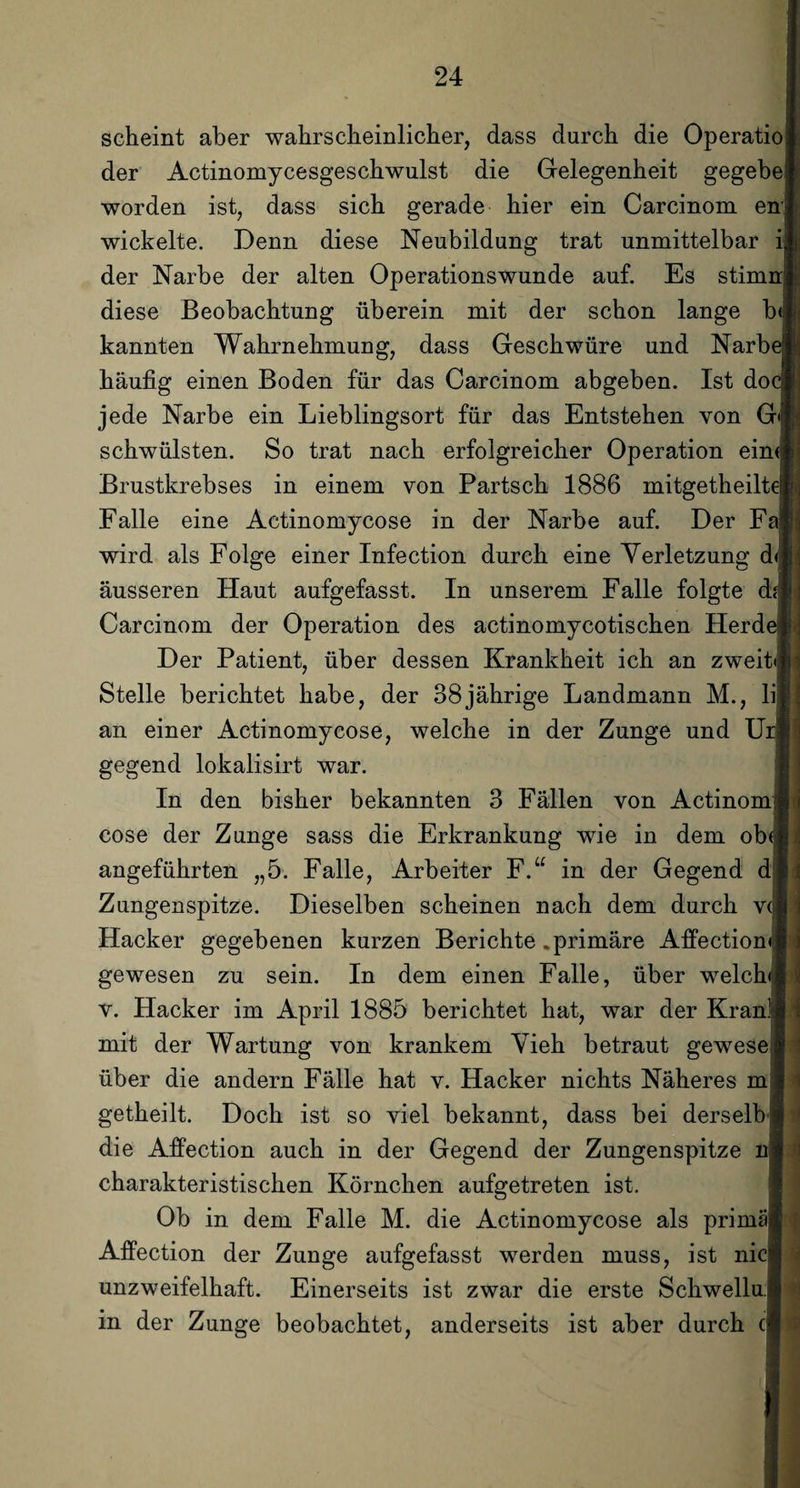 scheint aber wahrscheinlicher, dass durch die Operatio der Actinomycesgeschwulst die Gelegenheit gegebe worden ist, dass sich gerade hier ein Carcinom en: wickelte. Denn diese Neubildung trat unmittelbar der Narbe der alten Operationswunde auf. Es stimi diese Beobachtung überein mit der schon lange b< kannten Wahrnehmung, dass Geschwüre und Narb< häufig einen Boden für das Carcinom abgeben. Ist do( jede Narbe ein Lieblingsort für das Entstehen von G'j schwülsten. So trat nach erfolgreicher Operation ein« Brustkrebses in einem von Partsch 1886 mitgetheilt* Falle eine Actinomycose in der Narbe auf. Der Fi wird als Folge einer Infection durch eine Verletzung d< äusseren Haut aufgefasst. In unserem Falle folgte df Carcinom der Operation des actinomycotischen Herd( Der Patient, über dessen Krankheit ich an zweit» Stelle berichtet habe, der 38jährige Landmann M., lij an einer Actinomycose, welche in der Zunge und Ui gegend lokalisirt war. In den bisher bekannten 3 Fällen von Actinomi cose der Zunge sass die Erkrankung wie in dem ob< angeführten „5. Falle, Arbeiter F.“ in der Gegend d| Zungenspitze. Dieselben scheinen nach dem durch v( Hacker gegebenen kurzen Berichte .primäre Affection» gewesen zu sein. In dem einen Falle, über welch» v. Hacker im April 1885 berichtet hat, war der Kran mit der Wartung von krankem Vieh betraut gewese über die andern Fälle hat v. Hacker nichts Näheres m getheilt. Doch ist so viel bekannt, dass bei derselfi die Affection auch in der Gegend der Zungenspitze charakteristischen Körnchen aufgetreten ist. Ob in dem Falle M. die Actinomycose als primä Affection der Zunge aufgefasst werden muss, ist nicl unzweifelhaft. Einerseits ist zwar die erste Schwellul in der Zunge beobachtet, anderseits ist aber durch