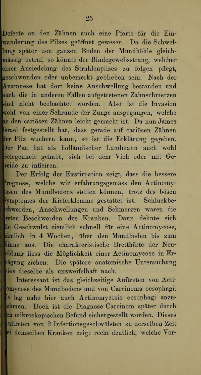 Defecte an den Zähnen auch eine Pforte für die Ein¬ wanderung des Pilzes geöffnet gewesen. Da die Schwel¬ lung später den ganzen Boden der Mundhöhle gleich- mässig betraf, so könnte der Bindegewebsstrang, welcher einer Ansiedelung des Strahlenpilzes zu folgen pflegt, eschwunden oder unbemerkt geblieben sein. Nach der namnese hat dort keine Anschwellung bestanden und uch die in anderen Fällen aufgetretenen Zahnschmerzen ind nicht beobachtet worden. Also ist die Invasion ohl von einer Schrunde der Zunge ausgegangen, welche n den cariösen Zähnen leicht gemacht ist. Da nun James srael festgestellt hat, dass gerade auf cariösen Zähnen er Pilz wuchern kann, so ist die Erklärung gegeben, er Pat. hat als holländischer Landmann auch wohl elegenheit gehabt, sich bei dem Yieh oder mit Ge- reide zu inficiren. Der Erfolg der Exstirpation zeigt, dass die bessere rognose, welche wir erfahrungsgemäss den Actinomy- osen des Mundbodens stellen können, trotz des bösen ymptomes der Kieferklemme gestattet ist. Schluckbe- chwerden, Anschwellungen und Schmerzen waren die rsten Beschwerden des Kranken. Dann dehnte sich ie Geschwulst ziemlich schnell für eine Actinomycose, ämlich in 4 Wochen, über den Mundboden bis zum inne aus. Die charakteristische Bretthärte der Neu- ildung liess die Möglichkeit einer Actinomycose in Er- ägung ziehen. Die spätere anatomische Untersuchung ies dieselbe als unzweifelhaft nach. Interessant ist das gleichzeitige Auftreten von Acti- omycose des Mundbodens und von Carcinoma oesophagi. s lag nahe hier auch Actinomycosis oesophagi anzu- ehmen. Doch ist die Diagnose Carcinom später durch n mikroskopischen Befund sichergestellt worden. Dieses uftreten von 2 Infectionsgeschwülsten zu derselben Zeit i demselben Kranken zeigt recht deutlich, welche Vor-