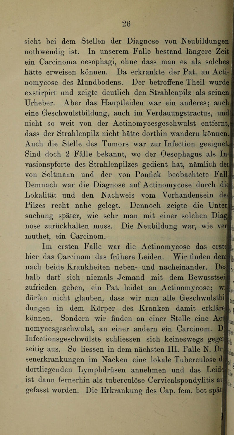 sicht bei dem Stellen der Diagnose von Neubildungen nothwendig ist. In unserem Falle bestand längere Zeit ein Carcinoma oesophagi, ohne dass man es als solches hätte erweisen können. Da erkrankte der Pat. an Acti- nomycose des Mundbodens. Der betroffene Theil wurde exstirpirt und zeigte deutlich den Strahlenpilz als seinen Urheber. Aber das Hauptleiden war ein anderes; auch eine Geschwulstbildung, auch im Verdauungstractus, und nicht so weit von der Actinomycesgeschwulst entfernt, dass der Strahlenpilz nicht hätte dorthin wandern können. Auch die Stelle des Tumors war zur Infection geeignet. Sind doch 2 Fälle bekannt, wo der Oesophagus als In- yasionspforte des Strahlenpilzes gedient hat, nämlich de von Soltmann und der von Ponfick beobachtete Fall Demnach war die Diagnose auf Actinomycose durch di Lokalität und den Nachweis vom Vorhandensein de; Pilzes recht nahe gelegt. Dennoch zeigte die Unter suchung später, wie sehr man mit einer solchen Diag nose zurückhalten muss. Die Neubildung war, wie ve muthet, ein Carcinom. Im ersten Falle war die Actinomycose das erst hier das Carcinom das frühere Leiden. Wir finden de nach beide Krankheiten neben- und nacheinander. De halb darf sich niemals Jemand mit dem Bewusstsei zufrieden geben, ein Pat. leidet an Actinomycose; w dürfen nicht glauben, dass wir nun alle Geschwulstbij düngen in dem Körper des Kranken damit erklär können. Sondern wir finden an einer Stelle eine Act nomycesgeschwulst, an einer andern ein Carcinom. D Infectionsgeschwülste schliessen sich keineswegs gegeiB. seitig aus. So Hessen in dem nächsten IH. Falle N. Dr| senerkrankungen im Nacken eine lokale Tuberculose d dortliegenden Lymphdrüsen annehmen und das Leid ist dann fernerhin als tuberculose Cervicalspondylitis aij gefasst worden. Die Erkrankung des Cap. fern, bot spät 2111 ton