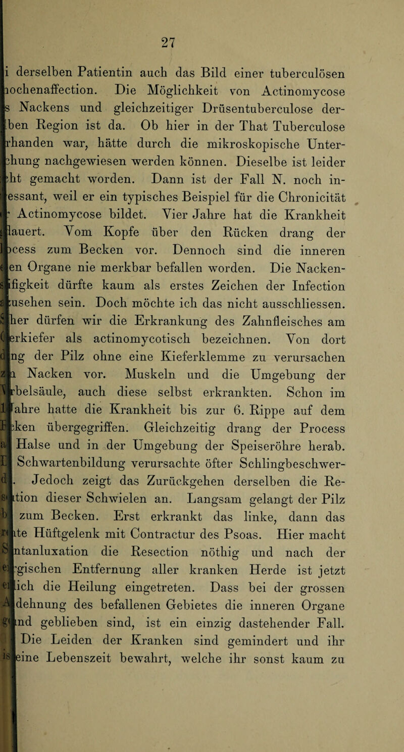 Ilerselben Patientin auch das Bild einer tuberculösen ihenaffection. Die Möglichkeit von Actinomycose Nackens und gleichzeitiger Drüsentuberculose der- n Region ist da. Ob hier in der That Tuberculose rnden war, hätte durch die mikroskopische Unter- mg nachgewiesen werden können. Dieselbe ist leider gemacht worden. Dann ist der Fall N. noch in- sant, weil er ein typisches Beispiel für die Chronicität Actinomycose bildet. Vier Jahre hat die Krankheit rert. Vom Kopfe über den Rücken drang der 3ss zum Becken vor. Dennoch sind die inneren l Organe nie merkbar befallen worden. Die Nacken- ^keit dürfte kaum als erstes Zeichen der Infection sehen sein. Doch möchte ich das nicht ausschliessen. ;r dürfen wir die Erkrankung des Zahnfleisches am kiefer als actinomycotisch bezeichnen. Von dort ? der Pilz ohne eine Kieferklemme zu verursachen Nacken vor. Muskeln und die Umgebung der telsäule, auch diese selbst erkrankten. Schon im hre hatte die Krankheit bis zur 6. Rippe auf dem :en übergegriffen. Gleichzeitig drang der Process lalse und in der Umgebung der Speiseröhre herab. 5chwartenbildung verursachte öfter Schlingbeschwer- Jedoch zeigt das Zurückgehen derselben die Re- ion dieser Schwielen an. Langsam gelangt der Pilz zum Becken. Erst erkrankt das linke, dann das e Hüftgelenk mit Contractur des Psoas. Hier macht tanluxation die Resection nöthig und nach der fischen Entfernung aller kranken Herde ist jetzt ch die Heilung eingetreten. Dass bei der grossen lehnung des befallenen Gebietes die inneren Organe id geblieben sind, ist ein einzig dastehender Fall. Die Leiden der Kranken sind gemindert und ihr ine Lebenszeit bewahrt, welche ihr sonst kaum zu