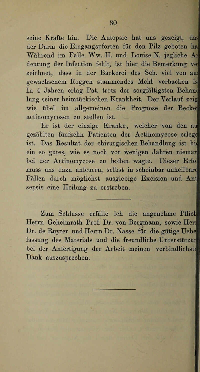 seine Kräfte hin. Die Autopsie iiat uns gezeigt, das der Darm die Eingangspforten für den Pilz geboten ha Während im Falle Ww. H. und Louise N. jegliche Ai deutung der Infection fehlt, ist hier die Bemerkung ve: zeichnet, dass in der Bäckerei des Sch. viel von auf gewachsenem Koggen stammendes Mehl verbacken is In 4 Jahren erlag Pat. trotz der sorgfältigsten Beham lung seiner heimtückischen Krankheit. Der Verlauf zeig wie übel im allgemeinen die Prognose der Becke] actinomycosen zu stellen ist. Er ist der einzige Kranke, welcher von den au gezählten fünfzehn Patienten der Actinomycose erlege ist. Das Resultat der chirurgischen Behandlung ist hi< ein so gutes, wie es noch vor wenigen Jahren niemar bei der Actinomycose zu hoffen wagte. Dieser Erfo muss uns dazu anfeuern, selbst in scheinbar unheilbare Fällen durch möglichst ausgiebige Excision und Ant sepsis eine Heilung zu erstreben. Zum Schlüsse erfülle ich die angenehme Pflict Herrn Geheimrath Prof. Dr. von Bergmann, sowie Her] Dr. de Kuyter und Herrn Dr. Kasse für die gütige Uebe lassung des Materials und die freundliche Unterstützui bei der Anfertigung der Arbeit meinen verbindlichst«! Dank auszusprechen.