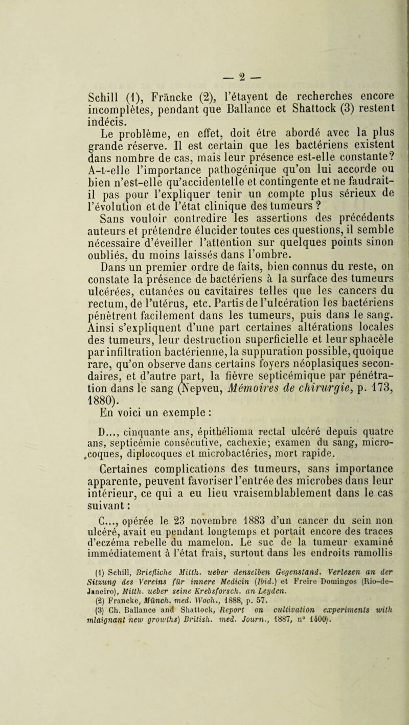 Schill (1), Frâncke (2), l’étayent de recherches encore incomplètes, pendant que Ballance et Shaltock (3) restent indécis. Le problème, en effet, doit être abordé avec la plus grande réserve. Il est certain que les bactériens existent dans nombre de cas, mais leur présence est-elle constante? A-t-elle l’importance pathogénique qu’on lui accorde ou bien n’est-elle qu’accidentelle et contingente et ne faudrait- il pas pour l’expliquer tenir un compte plus sérieux de l’évolution et de l’état clinique des tumeurs ? Sans vouloir contredire les assertions des précédents auteurs et prétendre élucider toutes ces questions, il semble nécessaire d’éveiller l’attention sur quelques points sinon oubliés, du moins laissés dans l’ombre. Dans un premier ordre de faits, bien connus du reste, on constate la présence de bactériens à la surface des tumeurs ulcérées, cutanées ou cavitaires telles que les cancers du rectum, de l’utérus, etc. Partis de l’ulcération les bactériens pénètrent facilement dans les tumeurs, puis dans le sang. Ainsi s’expliquent d’une part certaines altérations locales des tumeurs, leur destruction superficielle et leursphacèle par infiltration bactérienne, la suppuration possible, quoique rare, qu’on observe dans certains foyers néoplasiques secon¬ daires, et d’autre part, la fièvre septicémique par pénétra¬ tion dans le sang (Nepveu, Mémoires de chirurgie, p. 173, 1880). En voici un exemple : D..., cinquante ans, épithélioma rectal ulcéré depuis quatre ans, septicémie consécutive, cachexie; examen du sang, micro- ,coques, diplocoques et microbactéries, mort rapide. Certaines complications des tumeurs, sans importance apparente, peuvent favoriser l’entrée des microbes dans leur intérieur, ce qui a eu lieu vraisemblablement dans le cas suivant ; C..., opérée le 23 novembre 1883 d’un cancer du sein non ulcéré, avait eu pendant longtemps et portait encore des traces d’eczéma rebelle du mamelon. Le suc de la tumeur examiné immédiatement à l’état frais, surtout dans les endroits ramollis (1) Schill, Briefliche Milth. ueber denselben Gegenstand. Verlesen an der Sitzung des Vereins fur innere Medicin (Ibid.) et Freire Domingos (Rio-de- Janeiro), Milth. ueber seine Krebsforsch. an Leyden. (2) Francke, Münch. med. Woch., 1888, p. 57. (3) Ch. Ballance and Shattock, Report on cultivation experimenls ivith mlaignant new growths) British. med. Journ., 1887, n° 1400).