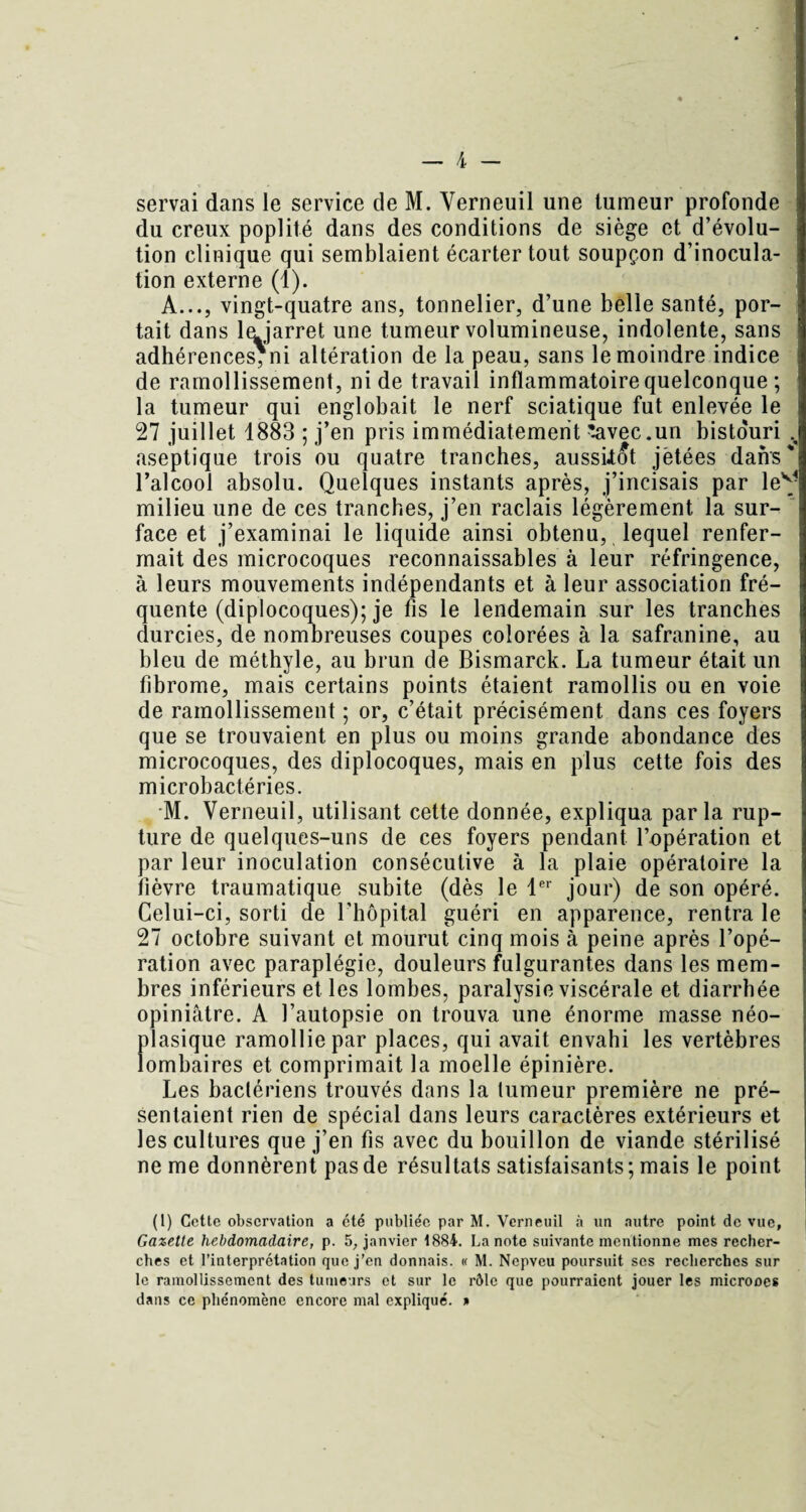 servai dans le service de M. Verneuil une tumeur profonde du creux poplité dans des conditions de siège et d’évolu¬ tion clinique qui semblaient écarter tout soupçon d’inocula¬ tion externe (1). A..., vingt-quatre ans, tonnelier, d’une belle santé, por¬ tait dans lajarret une tumeur volumineuse, indolente, sans adhérences, ni altération de la peau, sans le moindre indice de ramollissement, ni de travail inflammatoire quelconque ; la tumeur qui englobait le nerf sciatique fut enlevée le 27 juillet 1883 ; j’en pris immédiatement '.avec.un bisto'uri v aseptique trois ou quatre tranches, aussitôt jetées dans' l’alcool absolu. Quelques instants après, j’incisais par lev- milieu une de ces tranches, j’en raclais légèrement la sur¬ face et j’examinai le liquide ainsi obtenu, lequel renfer¬ mait des microcoques reconnaissables à leur réfringence, à leurs mouvements indépendants et à leur association fré¬ quente (diplocoques); je fis le lendemain sur les tranches durcies, de nombreuses coupes colorées à la safranine, au bleu de méthyle, au brun de Bismarck. La tumeur était un fibrome, mais certains points étaient ramollis ou en voie de ramollissement ; or, c’était précisément dans ces foyers que se trouvaient en plus ou moins grande abondance des microcoques, des diplocoques, mais en plus cette fois des microbactéries. M. Verneuil, utilisant cette donnée, expliqua parla rup¬ ture de quelques-uns de ces foyers pendant l’opération et par leur inoculation consécutive à la plaie opératoire la fièvre traumatique subite (dès le 1er jour) de son opéré. Celui-ci, sorti de l’hôpital guéri en apparence, rentra le 27 octobre suivant et mourut cinq mois à peine après l’opé¬ ration avec paraplégie, douleurs fulgurantes dans les mem¬ bres inférieurs et les lombes, paralysie viscérale et diarrhée opiniâtre. A l’autopsie on trouva une énorme masse néo¬ plasique ramollie par places, qui avait envahi les vertèbres lombaires et comprimait la moelle épinière. Les bactériens trouvés dans la tumeur première ne pré¬ sentaient rien de spécial dans leurs caractères extérieurs et les cultures que j’en fis avec du bouillon de viande stérilisé ne me donnèrent pas de résultats satisfaisants ; mais le point (1) Cette observation a été publiée par M. Verneuil à un autre point de vue. Gazette hebdomadaire, p. 5, janvier 1884. La note suivante mentionne mes recher¬ ches et l’interprétation que j’en donnais. « M. Nepveu poursuit ses recherches sur le ramollissement des tumeurs et sur le rôle que pourraient jouer les microoes dans ce phénomène encore mal expliqué. »