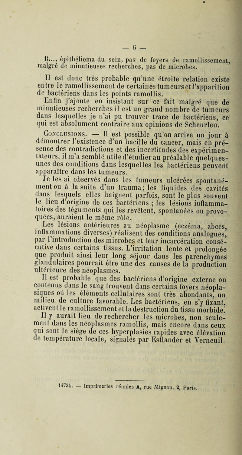 B..., épithélioma du sein, pas de foyers de ramollissement, malgré de minutieuses recherches, pas de microbes. Il est donc très probable qu’une étroite relation existe entre le ramollissement de certaines tumeurs et l’apparition de bactériens dans les points ramollis. Enfin j’ajoute en insistant sur ce fait malgré que de minutieuses recherches il est un grand nombre de tumeurs dans lesquelles je n’ai pu trouver trace de bactériens, ce qui est absolument contraire aux opinions de Scheurlen. Conclusions. — 11 est possible qu’on arrive un jour à démontrer l’existence d’un bacille du cancer, mais en pré¬ sence des contradictions et des incertitudes des expérimen¬ tateurs, il m’a semblé utile d’étudier au préalable quelques- unes des conditions dans lesquelles les bactériens peuvent apparaître dans les tumeurs. Je les ai observés dans les tumeurs ulcérées spontané¬ ment ou à la suite d’un trauma; les liquides des cavités dans lesquels elles baignent parfois, sont le plus souvent le lieu d’origine de ces bactériens ; les lésions inflamma¬ toires des téguments qui les revêtent, spontanées ou provo¬ quées, auraient le même rôle. Les lésions antérieures au néoplasme (eczéma, abcès, inflammations diverses) réalisent des conditions analogues, par l’introduction des microbes et leur incarcération consé¬ cutive dans certains tissus. L’irritation lente et prolongée que produit ainsi leur long séjour dans les parenchymes glandulaires pourrait être une des causes de la production ultérieure des néoplasmes. Il est probable que des bactériens d’origine externe ou contenus dans le sang trouvent dans certains foyers néopla¬ siques où les éléments cellulaires sont très abondants, un milieu de culture favorable. Les bactériens, en s’y fixant, activent le ramollissement et la destruction du tissu morbide. Il y aurait lieu de rechercher les microbes, non seule¬ ment dans les néoplasmes ramollis, mais encore dans ceux qui sont le siège de ces hyperplasies rapides avec élévation de température locale, signalés par Estlander et Yerneuil. 14734. — Imprimeries réunies A, rue Mignon, % Paris.