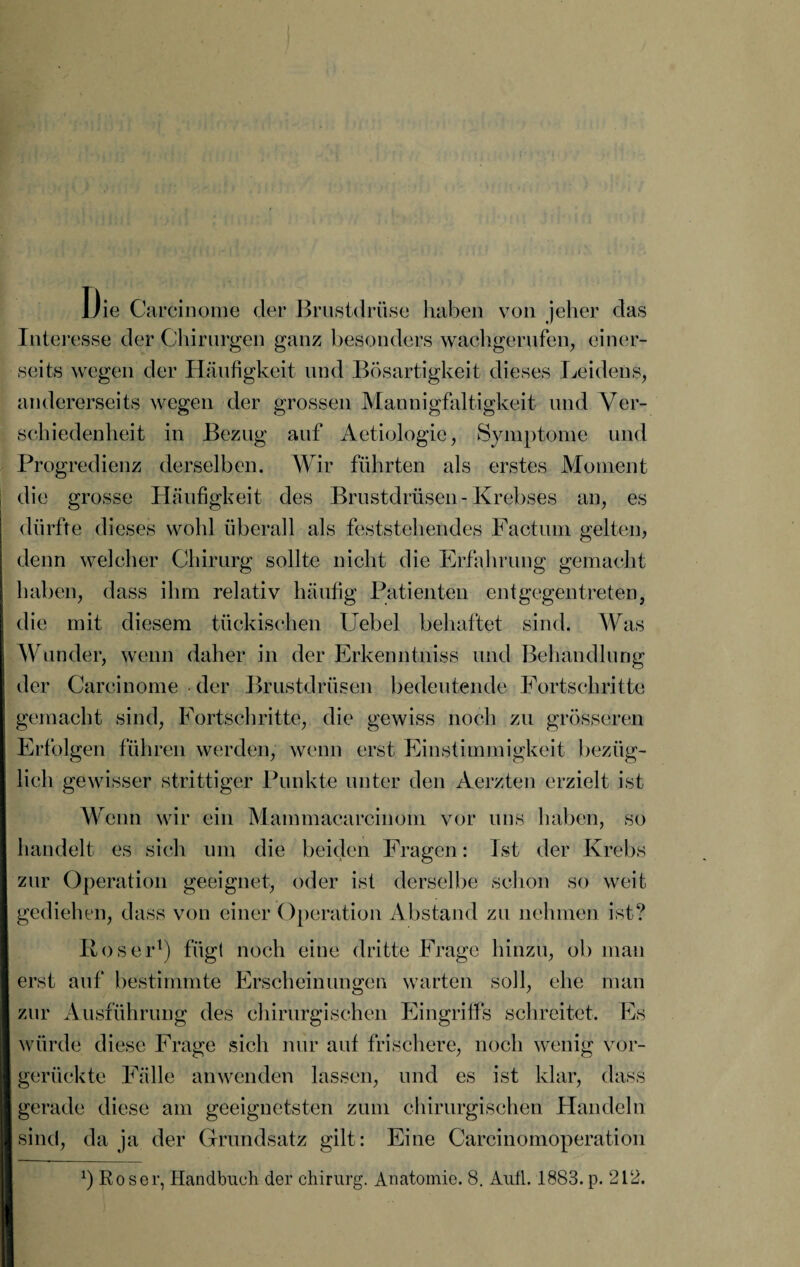 Die Carcinome der Brustdrüse haben von jeher das Interesse der Chirurgen ganz besonders wachgerufen, einer¬ seits wegen der Häufigkeit und Bösartigkeit dieses Leidens, andererseits wegen der grossen Mannigfaltigkeit und Ver¬ schiedenheit in Bezug auf Aetiologie, Symptome und Progredienz derselben. Wir führten als erstes Moment die grosse Häufigkeit des Brustdrüsen-Krebses an, es dürfte dieses wohl überall als feststehendes Factum gelten, denn welcher Chirurg sollte nicht die Erfahrung gemacht haben, dass ihm relativ häufig Patienten ent gegen treten, die mit diesem tückischen Uebel behaftet sind. Was Wunder, wenn daher in der Erkenntniss und Behandlung der Carcinome der Brustdrüsen bedeutende Fortschritte gemacht sind, Fortschritte, die gewiss noch zu grösseren Erfolgen führen werden, wenn erst Einstimmigkeit bezüg¬ lich gewisser strittiger Punkte unter den Aerzten erzielt ist Wenn wir ein Mammacarciuom vor uns haben, so handelt es sich um die beiden Fragen: Ist der Krebs zur Operation geeignet, oder ist derselbe schon so weit gediehen, dass von einer Operation Abstand zu nehmen ist? Roser1) fügt noch eine dritte Frage hinzu, ob man erst auf bestimmte Erscheinungen warten soll, ehe man zur Ausführung des chirurgischen Eingriffs schreitet. Es würde diese Frage sich nur auf frischere, noch wenig vor¬ gerückte Fälle anwenden lassen, und es ist klar, dass gerade diese am geeignetsten zum chirurgischen Handeln sind, da ja der Grundsatz gilt: Eine Carcinomoperation b Roser, Handbuch der Chirurg. Anatomie. 8. Autl. 1883.p. 212.