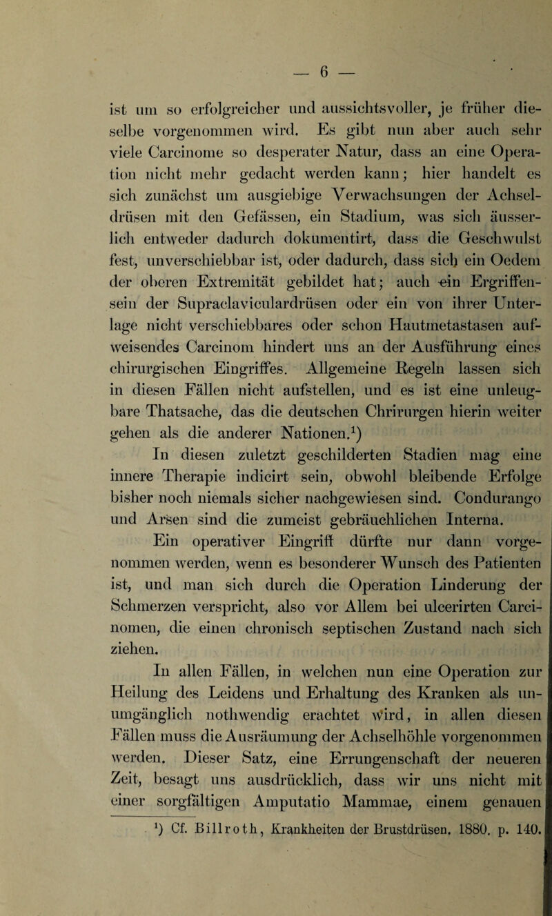 ist um so erfolgreicher und aussichtsvoller, je früher die¬ selbe vorgenommen wird. Es gibt nun aber auch sehr viele Carcinome so desperater Natur, dass an eine Opera¬ tion nicht mehr gedacht werden kann; hier handelt es sich zunächst um ausgiebige Verwachsungen der Achsel¬ drüsen mit den Gefässen, ein Stadium, was sich äusser- lich entweder dadurch dokumentirt, dass die Geschwulst fest, unverschiebbar ist, oder dadurch, dass siel) ein Oedem der oberen Extremität gebildet hat; auch dn Ergriffen¬ sein der Supraclaviculardrüsen oder ein von ihrer Unter¬ lage nicht verschiebbares oder schon Hautmetastasen auf¬ weisendes Carcinom hindert uns an der Ausführung eines chirurgischen Eingriffes. Allgemeine Regeln lassen sich in diesen Fällen nicht aufstellen, und es ist eine unleug¬ bare Thatsache, das die deutschen Chrirurgen hierin weiter gehen als die anderer Nationen.1) In diesen zuletzt geschilderten Stadien mag eine innere Therapie indicirt sein, obwohl bleibende Erfolge bisher noch niemals sicher nachgewiesen sind. Condurango und Arsen sind die zumeist gebräuchlichen Interna. Ein operativer Eingriff dürfte nur dann vorge¬ nommen werden, wenn es besonderer Wunsch des Patienten ist, und man sich durch die Operation Linderung der Schmerzen verspricht, also vor Allem bei ulcerirten Carci- nomen, die einen chronisch septischen Zustand nach sich ziehen. In allen Fällen, in welchen nun eine Operation zur Heilung des Leidens und Erhaltung des Kranken als un¬ umgänglich nothwendig erachtet wird, in allen diesen Fällen muss die Ausräumung der Achselhöhle vorgenommen werden. Dieser Satz, eine Errungenschaft der neueren Zeit, besagt uns ausdrücklich, dass wir uns nicht mit einer sorgfältigen Amputatio Mammae, einem genauen b Cf. Billroth, Krankheiten der Brustdrüsen. 1880. p. 140.