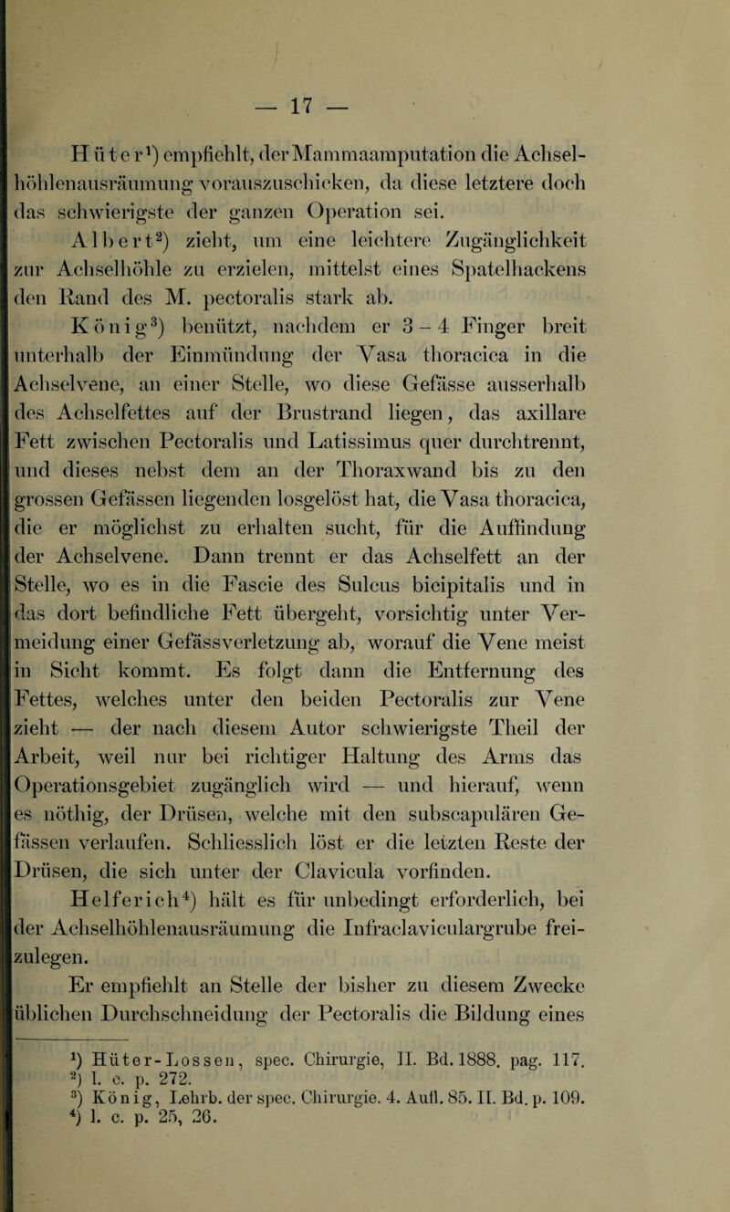 Hüter1) empfiehlt, der Mammaamputation die Achsel¬ höhlenausräumung vorauszuschicken, da diese letztere doch das schwierigste der ganzen Operation sei. Albert2) zieht, um eine leichtere Zugänglichkeit zur Achselhöhle zu erzielen, mittelst eines Spatelhackens den Rand des M. pectoralis stark ab. König3) benützt, nachdem er 3 - 4 Finger breit unterhalb der Einmündung der Vasa thoracica in die Achselvene, an einer Stelle, wo diese Gefässe ausserhalb des Achselfettes auf der Brustrand liegen, das axillare Fett zwischen Pectoralis und Latissimus quer durchtrennt, und dieses nebst dem an der Thorax wand bis zu den grossen Gefässen liegenden losgelöst hat, die Vasa thoracica, die er möglichst zu erhalten sucht, für die Auffindung der Achselvene. Dann trennt er das Achselfett an der Stelle, wo es in die Fascie des Sulcus bicipitalis und in das dort befindliche Fett übergeht, vorsichtig unter Ver¬ meidung einer GefässVerletzung ab, worauf die Vene meist in Sicht kommt. Es folgt dann die Entfernung des Fettes, welches unter den beiden Pectoralis zur Vene zieht — der nach diesem Autor schwierigste Tlieil der Arbeit, weil nur bei richtiger Haltung des Arms das Operationsgebiet zugänglich wird — und hierauf, wenn es nöthig, der Drüsen, welche mit den subscapulären Ge¬ fässen verlaufen. Schliesslich löst er die letzten Reste der Drüsen, die sich unter der Clavicula vorfinden. Helfer ich4) hält es für unbedingt erforderlich, bei der Achselhöhlenausräumung die Infraclaviculargrube frei¬ zulegen. Er empfiehlt an Stelle der bisher zu diesem Zwecke üblichen Durchschneidung der Pectoralis die Bildung eines *) Hüter-Lossen, spec. Chirurgie, II. Bd. 1888. pag. 117. 2) 1. e. p. 272. 3) König, Lelirb. der spec. Chirurgie. 4. Aull. 85. II. Bd. p. 109. 4) 1. c. p. 25, 26.