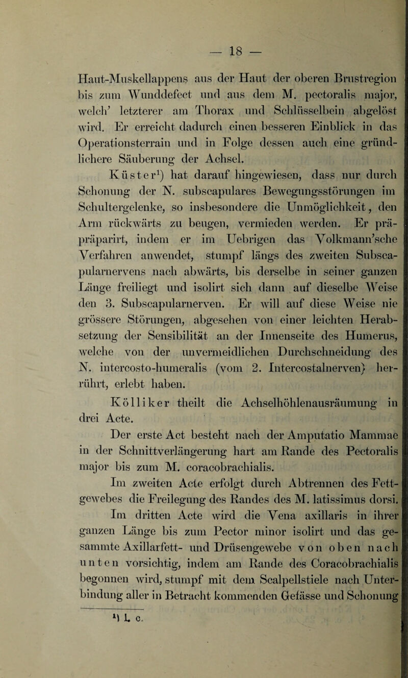 Haut-Muskellappens aus der Haut der oberen Brustregion bis zum Wunddefect und aus dem M. pectoralis major, welch’ letzterer am Thorax und Schlüsselbein abgelöst wird. Er erreicht dadurch einen besseren Einblick in das Operationsterrain und in Folge dessen auch eine gründ¬ lichere Säuberung der Achsel. Küster1) hat darauf hingewiesen, dass nur durch Schonung der N. subscapulares Bewegungsstörungen im Schultergelenke, so insbesondere die Unmöglichkeit, den Arm rückwärts zu beugen, vermieden werden. Er prä- präparirt, indem er im Uebrigen das Volkmamfsche Verfahren an wendet, stumpf längs des zweiten Subsca- pularnervens nach abwärts, bis derselbe in seiner ganzen Länge freiliegt und isolirt sich dann auf dieselbe Weise den 3. Subscapularnerven. Er will auf diese Weise nie grössere Störungen, abgesehen von einer leichten Herab¬ setzung der Sensibilität an der Innenseite des Humerus, welche von der unvermeidlichen Durchschneidung des N. intercosto-humeralis (vom 2. Intercostalnerven) her¬ rührt, erlebt haben. Kölliker theilt die Achselhöhlenausräumung in drei Acte. Der erste Act besteht nach der Amputatio Mammae in der Schnittverlängerung hart am Bande des Pectoralis major bis zum M. coracobrachialis. Im zweiten Acte erfolgt durch Abtrennen des Fett¬ gewebes die Freilegung des Randes des M. latissimus dorsi. Im dritten Acte wird die Vena axillaris in ihrer ganzen Länge bis zum Pector minor isolirt und das ge- sammte Axillarfett- und Drüsengewebe von oben nach unten vorsichtig, indem am Rande des Coracobrachialis begonnen wird, stumpf mit dem Scalpellstiele nach Unter¬ bindung aller in Betracht kommenden Gefässe und Schonung M l c.i