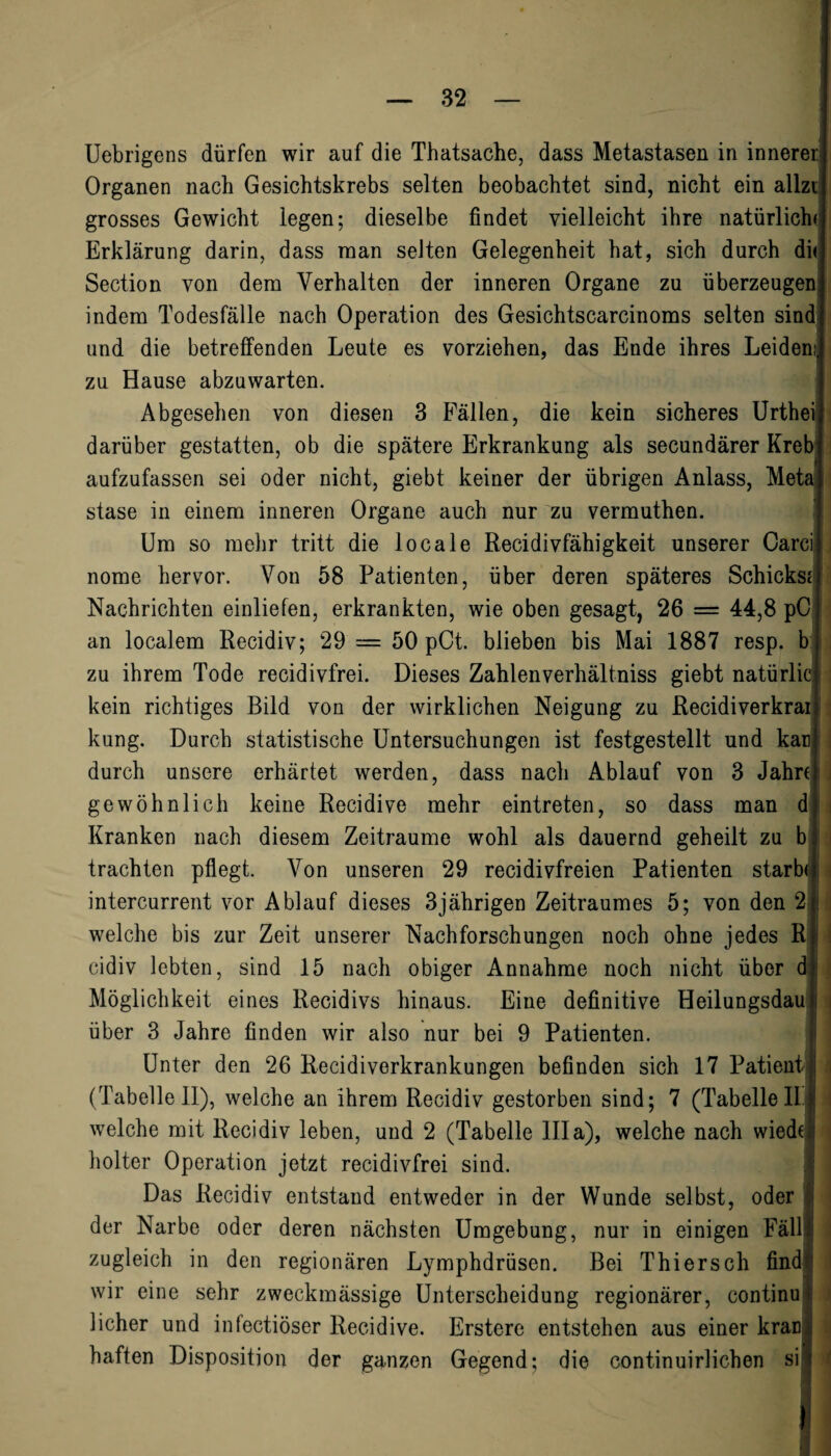 Uebrigens dürfen wir auf die Thatsache, dass Metastasen in innerer Organen nach Gesichtskrebs selten beobachtet sind, nicht ein allzt grosses Gewicht legen; dieselbe findet vielleicht ihre natürlich« Erklärung darin, dass man seiten Gelegenheit hat, sich durch di< Section von dem Verhalten der inneren Organe zu überzeugen indem Todesfälle nach Operation des Gesichtscarcinoms selten sind und die betreffenden Leute es vorziehen, das Ende ihres Leiden; zu Hause abzuwarten. Abgesehen von diesen 3 Fällen, die kein sicheres Urthei darüber gestatten, ob die spätere Erkrankung als secundärer Kreb: aufzufassen sei oder nicht, giebt keiner der übrigen Anlass, Meta stase in einem inneren Organe auch nur zu vermuthen. Um so mehr tritt die locale Recidivfähigkeit unserer Carci nome hervor. Von 58 Patienten, über deren späteres Schickse Nachrichten einliefen, erkrankten, wie oben gesagt, 26 = 44,8 pC an localem Recidiv; 29 = 50 pCt. blieben bis Mai 1887 resp. b zu ihrem Tode recidivfrei. Dieses Zahlenverhältniss giebt natürlie kein richtiges Bild von der wirklichen Neigung zu Recidiverkrai kung. Durch statistische Untersuchungen ist festgestellt und kan durch unsere erhärtet werden, dass nach Ablauf von 3 Jahre gewöhnlich keine Recidive mehr eintreten, so dass man d Kranken nach diesem Zeiträume wohl als dauernd geheilt zu b trachten pflegt. Von unseren 29 recidivfreien Patienten starb* | intercurrent vor Ablauf dieses 3jährigen Zeitraumes 5; von den 2 | welche bis zur Zeit unserer Nachforschungen noch ohne jedes R cidiv lebten, sind 15 nach obiger Annahme noch nicht über d Möglichkeit eines Recidivs hinaus. Eine definitive Heilungsdau ; über 3 Jahre finden wir also nur bei 9 Patienten. Unter den 26 Recidiverkrankungen befinden sich 17 Patient (Tabelle 11), welche an ihrem Recidiv gestorben sind; 7 (Tabelle II welche mit Recidiv leben, und 2 (Tabelle lila), welche nach wiedt holter Operation jetzt recidivfrei sind. Das Recidiv entstand entweder in der Wunde selbst, oder I der Narbe oder deren nächsten Umgebung, nur in einigen Fällt zugleich in den regionären Lymphdrüsen. Bei Thiersch find wir eine sehr zweckmässige Unterscheidung regionärer, continu» lieber und inlectiöser Recidive. Erstere entstehen aus einer kran; haften Disposition der ganzen Gegend; die continuirlichen si$