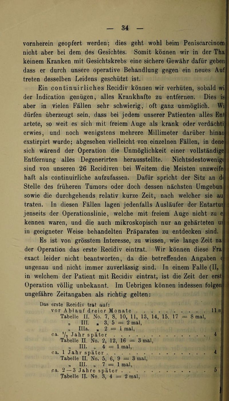 vornherein geopfert werden; dies geht wohl beim Peniscarcinom nicht aber bei dem des Gesichtes. Somit können wir in der Tha keinem Kranken mit Gesichtskrebs eine sichere Gewähr dafür geben dass er durch unsere operative Behandlung gegen ein neues Auf treten desselben Leidens geschützt ist. Ein continuirliches Recidiv können wir verhüten, sobald wi der Indication genügen, alles Krankhafte zu entfernen. Dies is aber in vielen Fällen sehr schwierig, oft ganz unmöglich. Wi dürfen überzeugt sein, dass bei jedem unserer Patienten alles Eni artete, so weit es sich mit freiem Auge als krank oder verdacht^ erwies, und noch wenigstens mehrere Millimeter darüber hinau exstirpirt wurde; abgesehen vielleicht von einzelnen Fällen, in dene sich wärend der Operation die Unmöglichkeit einer vollständige Entfernung alles Degenerirten herausstellte. Nichtsdestowenigi sind von unseren 26 Recidiven bei Weitem die Meisten unzweife haft als continuirliche aufzufassen. Dafür spricht der Sitz an d< Stelle des früheren Tumors oder doch dessen nächsten Umgebun, sowie die durchgehends relativ kurze Zeit, nach welcher sie au traten. In diesen Fällen lagen jedenfalls Ausläufer der Entartur jenseits der Operationslinie, welche mit freiem Auge nicht zu e ] I 1 kennen waren, und die auch mikroskopisch nur an gehärteten ui in geeigneter Weise behandelten Präparaten zu entdecken sind. Es ist von grösstem Interesse, zu wissen, wie lange Zeit na der Operation das erste Recidiv eintrat. Wir können diese Fra exact leider nicht beantworten, da die betreffenden Angaben «: ungenau und nicht immer zuverlässig sind. In einem Falle (II, in welchem der Patient mit Recidiv eintrat, ist die Zeit der erst Operation völlig unbekannt. Im Uebrigen können indessen folgend ungefähre Zeitangaben als richtig gelten: Das erste Recidiv trat auf: vor Ablauf dreier Monate.11 n Tabelle II. No. 7, 8, 10, 11, 13, 14, 15, 17 = 8 mal, „ III. „ 3, 5 = 2 mal, „ lila. „2=1 mal, ca. */2 Jahr später.4 Tabelle II. No. 2, 12, 16 = 3 mal, „ III. „ 4 = 1 mal, ca. 1 Jahr später.4 Tabelle II. No. 5, 6, 9 = 3 mal, III. „ 7 = 1 mal, ca. 2 — 3 Jahrespäter. . 5} Tabelle II. No. 3, 4 = 2 mal,