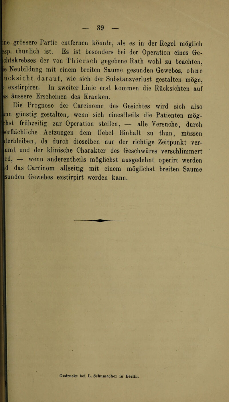 ne grössere Partie entfernen könnte, als es in der Regel möglich sp. tliunlich ist. Es ist besonders bei der Operation eines Ge- chtskrebses der von Thier sch gegebene Rath wohl zu beachten, e Neubildung mit einem breiten Saume gesunden Gewebes, ohne ücksicht darauf, wie sich der Substanz Verlust gestalten möge, 1 exstirpiren. In zweiter Linie erst kommen die Rücksichten auf is äussere Erscheinen des Kranken. Die Prognose der Carcinome des Gesichtes wird sich also inn günstig gestalten, wenn sich einestheils die Patienten mög¬ est frühzeitig zur Operation stellen, — alle Versuche, durch 'erfläehliche Aetzungen dem Uebel Einhalt zu thun, müssen terbleiben, da durch dieselben nur der richtige Zeitpunkt ver¬ eint und der klinische Charakter des Geschwüres verschlimmert rd, — wenn anderenteils möglichst ausgedehnt operirt werden d das Carcinom allseitig mit einem möglichst breiten Saume jsunden Gewebes exstirpirt werden kann. Gedruckt bei L. Schumacher in Berlin.