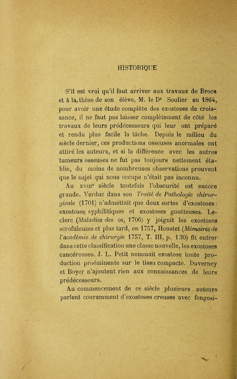 HISTORIQUE S’il est vrai qu’il faut arriver aux travaux de Broca et à la.,thèse de son élève, M. le Dr Soulier en 1864, pour avoir une étude complète des exostoses de crois¬ sance, il ne faut pas laisser complètement de côté les travaux de leurs prédécesseurs qui leur ont préparé et rendu plus facile la tâche. Depuis le milieu du siècle dernier, ces productions osseuses anormales ont attiré les auteurs, et si la différence avec les autres tumeurs osseuses ne fut pas toujours nettement éta¬ blie, du moins de nombreuses observations prouvent que le sujet qui nous occupe n’était pas inconnu. Au xvme siècle toutefois l’obscurité est encore grande. Verduc dans son Traité de Pathologie chirur¬ gicale (1701) n’admettait que deux sortes d’exostoses: exostoses syphilitiques et exostoses goutteuses. Le¬ clerc {Maladies des os, 1706) y joignit les exostoses scrofuleuses et plus tard, en 1757, Houstet {Mémoires de l'académie de chirurgie 1757, T. III, p. 130) fit entrer dans cette classification une classe nouvelle, les exostoses cancéreuses. J. L. Petit nommait exostose toute pro¬ duction proéminente sur le tissu compacte. Duverney et Boyer n’ajoutent rien aux connaissances de leurs prédécesseurs. Au commencement de ce siècle plusieurs auteurs parlent couramment d’exostoses creuses avec fongosi-