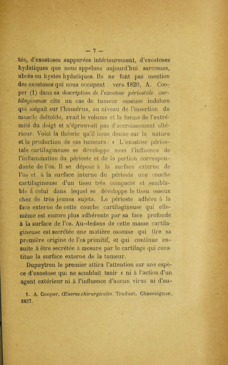 tés, d’exostoses suppurées intérieurement, d’exostoses hydatiques que nous appelons aujourd’hui sarcomes, abcès ou kystes hydatiques. Ils ne font pas mention des exostoses qui nous occupent : vers 1820, A. Coo- per (1) dans sa description de Vexostose périostâle car¬ tilagineuse cite un cas de tumeur osseuse indolore qui siégait sur l’humérus, au niveau de l’insertion du muscle deltoïde, avait le volume et la forme de l’extré¬ mité du doigt et n’éprouvait pas d’accroissement ulté¬ rieur. Voici la théorie qu’il nous donne sur la nature et la production de ces tumeurs : <r L’exostose périos- tale cartilagineuse se développe sous l’influence de l’inflammation du périoste et de la portion correspon¬ dante de l’os. Il se dépose à la surface externe de l’os et à la surface interne du périoste une couche cartilagineuse d’un tissu très compacte et sembla¬ ble â celui dans lequel se développe le tissu osseux chez de très jeunes sujets. Le périoste adhère à la face externe de cette couche cartilagineuse qui elle- même est encore plus adhérente par sa face profonde à la surface de l’os. Au-dedans de cette masse cartila¬ gineuse est secrétée une matière osseuse qui tire sa première origine de l’os primitif, et qui continue en¬ suite à être secrétée à mesure par le cartilage qui cons¬ titue la surface externe de la tumeur. Dupuytren le premier attira l’attention sur une espè¬ ce d’exostose qui ne semblait tenir <r ni à l’action d’un agent extérieur ni à l’influence d’aucun virus ni d’au- 1. A. Cooper, Œuvres chirurgicales. Traduct. Ghassaignac, 1837.